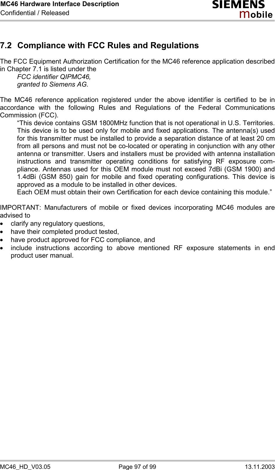 MC46 Hardware Interface Description Confidential / Released s mo b i l e MC46_HD_V03.05  Page 97 of 99  13.11.2003 7.2  Compliance with FCC Rules and Regulations The FCC Equipment Authorization Certification for the MC46 reference application described in Chapter 7.1 is listed under the   FCC identifier QIPMC46,   granted to Siemens AG.   The MC46 reference application registered under the above identifier is certified to be in accordance with the following Rules and Regulations of the Federal Communications Commission (FCC).    “This device contains GSM 1800MHz function that is not operational in U.S. Territories. This device is to be used only for mobile and fixed applications. The antenna(s) used for this transmitter must be installed to provide a separation distance of at least 20 cm from all persons and must not be co-located or operating in conjunction with any other antenna or transmitter. Users and installers must be provided with antenna installation instructions and transmitter operating conditions for satisfying RF exposure com-pliance. Antennas used for this OEM module must not exceed 7dBi (GSM 1900) and 1.4dBi (GSM 850) gain for mobile and fixed operating configurations. This device is approved as a module to be installed in other devices.  Each OEM must obtain their own Certification for each device containing this module.”  IMPORTANT: Manufacturers of mobile or fixed devices incorporating MC46 modules are advised to ·  clarify any regulatory questions, ·  have their completed product tested, ·  have product approved for FCC compliance, and ·  include instructions according to above mentioned RF exposure statements in end product user manual.   