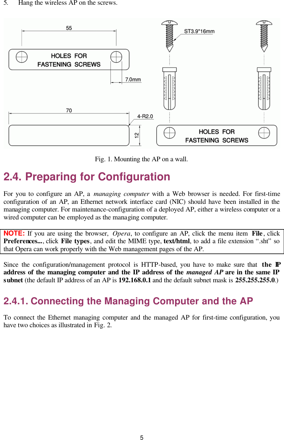   5 5. Hang the wireless AP on the screws.  Fig. 1. Mounting the AP on a wall. 2.4. Preparing for Configuration For you to configure an AP, a managing computer with a Web browser is needed. For first-time configuration of an AP, an Ethernet network interface card (NIC) should have been installed in the managing computer. For maintenance-configuration of a deployed AP, either a wireless computer or a wired computer can be employed as the managing computer. NOTE:  If you are using the browser,  Opera, to configure an AP, click the menu item  File, click Preferences..., click File types, and edit the MIME type, text/html, to add a file extension “.sht” so that Opera can work properly with the Web management pages of the AP. Since the configuration/management protocol is HTTP-based, you have to make sure that  the IP address of the managing computer and the IP address of the managed AP are in the same IP subnet (the default IP address of an AP is 192.168.0.1 and the default subnet mask is 255.255.255.0.) 2.4.1. Connecting the Managing Computer and the AP To connect the Ethernet managing computer and the managed AP for first-time configuration, you have two choices as illustrated in Fig. 2. 