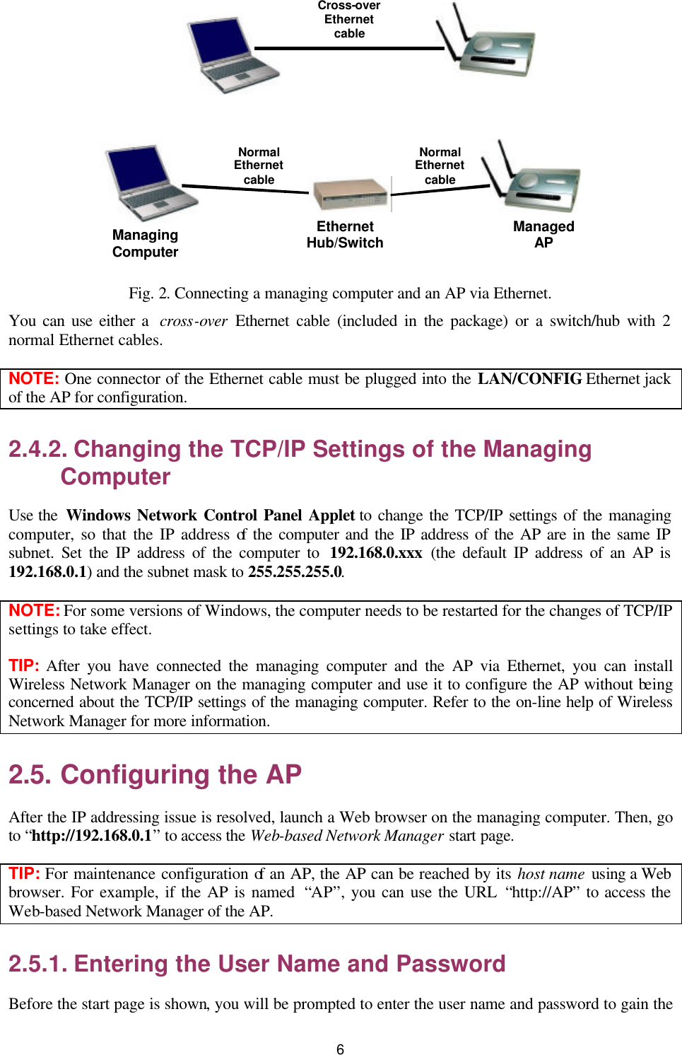   6  Managing Computer Normal Ethernet cable Managed AP Normal Ethernet cable Ethernet Hub/Switch Cross-overEthernet cable  Fig. 2. Connecting a managing computer and an AP via Ethernet. You can use either a  cross-over Ethernet cable (included in the package) or a switch/hub with 2 normal Ethernet cables. NOTE: One connector of the Ethernet cable must be plugged into the LAN/CONFIG Ethernet jack of the AP for configuration. 2.4.2. Changing the TCP/IP Settings of the Managing Computer Use the  Windows Network Control Panel Applet to change the TCP/IP settings of the managing computer, so that the IP address of the computer and the IP address of the AP are in the same IP subnet. Set the IP address of the computer to  192.168.0.xxx (the default IP address of an AP is 192.168.0.1) and the subnet mask to 255.255.255.0. NOTE: For some versions of Windows, the computer needs to be restarted for the changes of TCP/IP settings to take effect. TIP:  After you have connected the managing computer and the AP via Ethernet, you can install Wireless Network Manager on the managing computer and use it to configure the AP without being concerned about the TCP/IP settings of the managing computer. Refer to the on-line help of Wireless Network Manager for more information. 2.5. Configuring the AP After the IP addressing issue is resolved, launch a Web browser on the managing computer. Then, go to “http://192.168.0.1” to access the Web-based Network Manager start page. TIP: For maintenance configuration of an AP, the AP can be reached by its host name using a Web browser. For example, if the AP is named  “AP”, you can use the URL “http://AP” to access the Web-based Network Manager of the AP. 2.5.1. Entering the User Name and Password Before the start page is shown, you will be prompted to enter the user name and password to gain the 