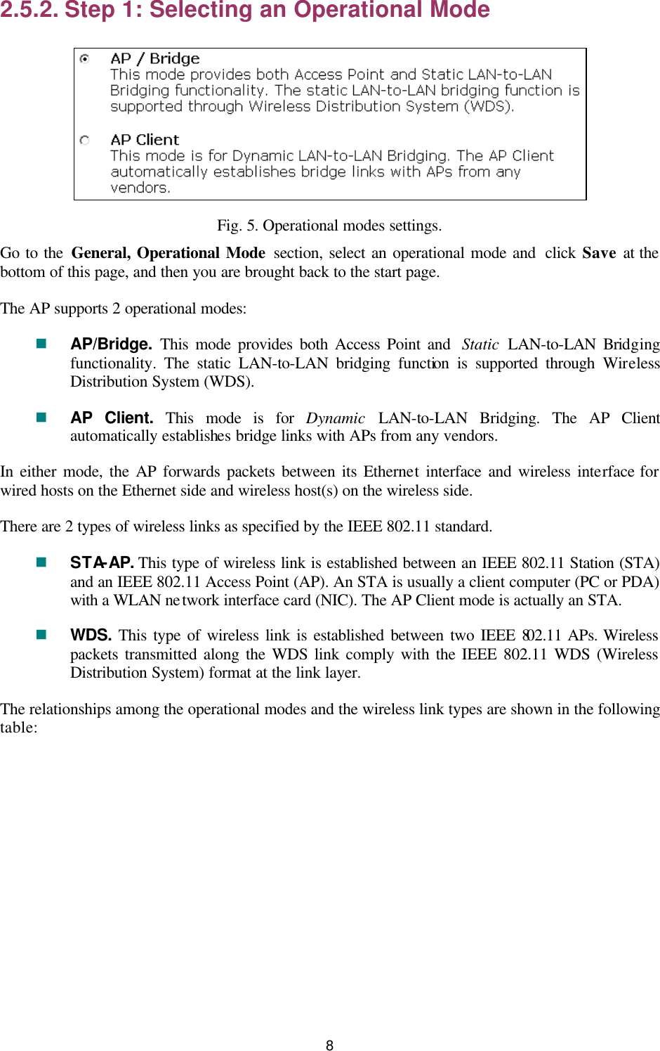   8 2.5.2. Step 1: Selecting an Operational Mode  Fig. 5. Operational modes settings. Go to the General, Operational Mode section, select an operational mode and  click  Save at the bottom of this page, and then you are brought back to the start page. The AP supports 2 operational modes: n AP/Bridge.  This mode provides both Access Point and  Static LAN-to-LAN Bridging functionality. The static LAN-to-LAN bridging function is supported through Wireless Distribution System (WDS). n AP Client. This mode is for Dynamic LAN-to-LAN Bridging. The AP Client automatically establishes bridge links with APs from any vendors. In either mode, the AP forwards packets between its Ethernet interface and wireless interface for wired hosts on the Ethernet side and wireless host(s) on the wireless side. There are 2 types of wireless links as specified by the IEEE 802.11 standard. n STA-AP. This type of wireless link is established between an IEEE 802.11 Station (STA) and an IEEE 802.11 Access Point (AP). An STA is usually a client computer (PC or PDA) with a WLAN network interface card (NIC). The AP Client mode is actually an STA. n WDS. This type of wireless link is established between two IEEE 802.11 APs. Wireless packets transmitted along the WDS link comply with the IEEE 802.11 WDS (Wireless Distribution System) format at the link layer. The relationships among the operational modes and the wireless link types are shown in the following table: 