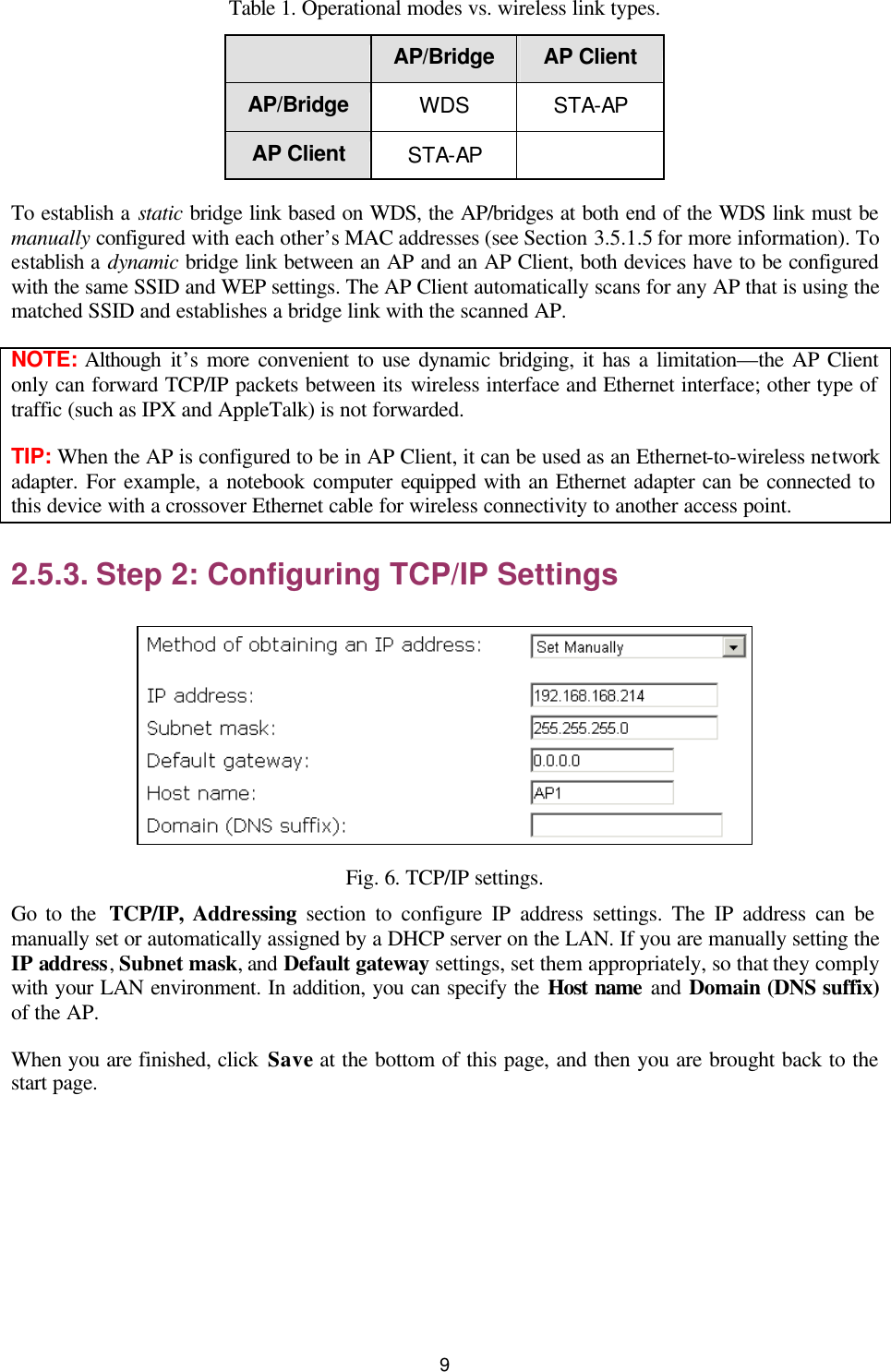   9 Table 1. Operational modes vs. wireless link types.  AP/Bridge AP Client AP/Bridge WDS STA-AP AP Client STA-AP   To establish a static bridge link based on WDS, the AP/bridges at both end of the WDS link must be manually configured with each other’s MAC addresses (see Section 3.5.1.5 for more information). To establish a dynamic bridge link between an AP and an AP Client, both devices have to be configured with the same SSID and WEP settings. The AP Client automatically scans for any AP that is using the matched SSID and establishes a bridge link with the scanned AP. NOTE: Although it’s more convenient to use dynamic bridging, it has a limitation—the AP Client only can forward TCP/IP packets between its wireless interface and Ethernet interface; other type of traffic (such as IPX and AppleTalk) is not forwarded. TIP: When the AP is configured to be in AP Client, it can be used as an Ethernet-to-wireless network adapter. For example, a notebook computer equipped with an Ethernet adapter can be connected to this device with a crossover Ethernet cable for wireless connectivity to another access point. 2.5.3. Step 2: Configuring TCP/IP Settings  Fig. 6. TCP/IP settings. Go to the  TCP/IP, Addressing section to configure IP address settings. The IP address can be manually set or automatically assigned by a DHCP server on the LAN. If you are manually setting the IP address, Subnet mask, and Default gateway settings, set them appropriately, so that they comply with your LAN environment. In addition, you can specify the Host name  and Domain (DNS suffix) of the AP. When you are finished, click Save at the bottom of this page, and then you are brought back to the start page. 