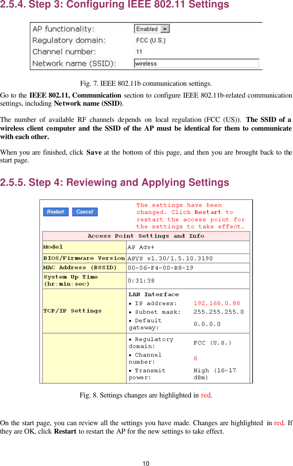   10 2.5.4. Step 3: Configuring IEEE 802.11 Settings  Fig. 7. IEEE 802.11b communication settings. Go to the IEEE 802.11, Communication section to configure IEEE 802.11b-related communication settings, including Network name (SSID). The number of available RF channels depends on local regulation (FCC (US)).  The SSID of a wireless client computer and the SSID of the AP must be identical for them to communicate with each other. When you are finished, click Save at the bottom of this page, and then you are brought back to the start page. 2.5.5. Step 4: Reviewing and Applying Settings  Fig. 8. Settings changes are highlighted in red.  On the start page, you can review all the settings you have made. Changes are highlighted  in red. If they are OK, click Restart to restart the AP for the new settings to take effect. 