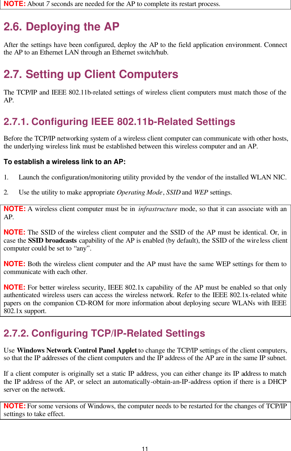   11 NOTE: About 7 seconds are needed for the AP to complete its restart process. 2.6. Deploying the AP After the settings have been configured, deploy the AP to the field application environment. Connect the AP to an Ethernet LAN through an Ethernet switch/hub. 2.7. Setting up Client Computers The TCP/IP and IEEE 802.11b-related settings of wireless client computers must match those of the AP. 2.7.1. Configuring IEEE 802.11b-Related Settings Before the TCP/IP networking system of a wireless client computer can communicate with other hosts, the underlying wireless link must be established between this wireless computer and an AP. To establish a wireless link to an AP: 1. Launch the configuration/monitoring utility provided by the vendor of the installed WLAN NIC. 2. Use the utility to make appropriate Operating Mode, SSID and WEP settings. NOTE: A wireless client computer must be in infrastructure mode, so that it can associate with an AP. NOTE: The SSID of the wireless client computer and the SSID of the AP must be identical. Or, in case the SSID broadcasts capability of the AP is enabled (by default), the SSID of the wireless client computer could be set to “any”. NOTE: Both the wireless client computer and the AP must have the same WEP settings for them to communicate with each other. NOTE: For better wireless security, IEEE 802.1x capability of the AP must be enabled so that only authenticated wireless users can access the wireless network. Refer to the IEEE 802.1x-related white papers on the companion CD-ROM for more information about deploying secure WLANs with IEEE 802.1x support. 2.7.2. Configuring TCP/IP-Related Settings Use Windows Network Control Panel Applet to change the TCP/IP settings of the client computers, so that the IP addresses of the client computers and the IP address of the AP are in the same IP subnet. If a client computer is originally set a static IP address, you can either change its IP address to match the IP address of the AP, or select an automatically-obtain-an-IP-address option if there is a DHCP server on the network. NOTE: For some versions of Windows, the computer needs to be restarted for the changes of TCP/IP settings to take effect. 