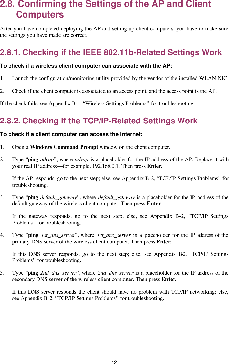   12 2.8. Confirming the Settings of the AP and Client Computers After you have completed deploying the AP and setting up client computers, you have to make sure the settings you have made are correct. 2.8.1. Checking if the IEEE 802.11b-Related Settings Work To check if a wireless client computer can associate with the AP: 1. Launch the configuration/monitoring utility provided by the vendor of the installed WLAN NIC. 2. Check if the client computer is associated to an access point, and the access point is the AP. If the check fails, see Appendix B-1, “Wireless Settings Problems” for troubleshooting. 2.8.2. Checking if the TCP/IP-Related Settings Work To check if a client computer can access the Internet: 1. Open a Windows Command Prompt window on the client computer. 2. Type “ping advap”, where advap is a placeholder for the IP address of the AP. Replace it with your real IP address—for example, 192.168.0.1. Then press Enter. If the AP responds, go to the next step; else, see Appendix B-2, “TCP/IP Settings Problems” for troubleshooting. 3. Type “ping default_gateway”, where default_gateway is a placeholder for the IP address of the default gateway of the wireless client computer. Then press Enter. If the gateway responds, go to the next step; else, see Appendix B-2,  “TCP/IP Settings Problems” for troubleshooting. 4. Type “ping 1st_dns_server”, where  1st_dns_server is a placeholder for the IP address of the primary DNS server of the wireless client computer. Then press Enter. If this DNS server responds, go to the next step; else, see Appendix B-2,  “TCP/IP Settings Problems” for troubleshooting. 5. Type “ping 2nd_dns_server”, where 2nd_dns_server is a placeholder for the IP address of the secondary DNS server of the wireless client computer. Then press Enter. If this DNS server responds the client should have no problem with TCP/IP networking; else, see Appendix B-2, “TCP/IP Settings Problems” for troubleshooting. 