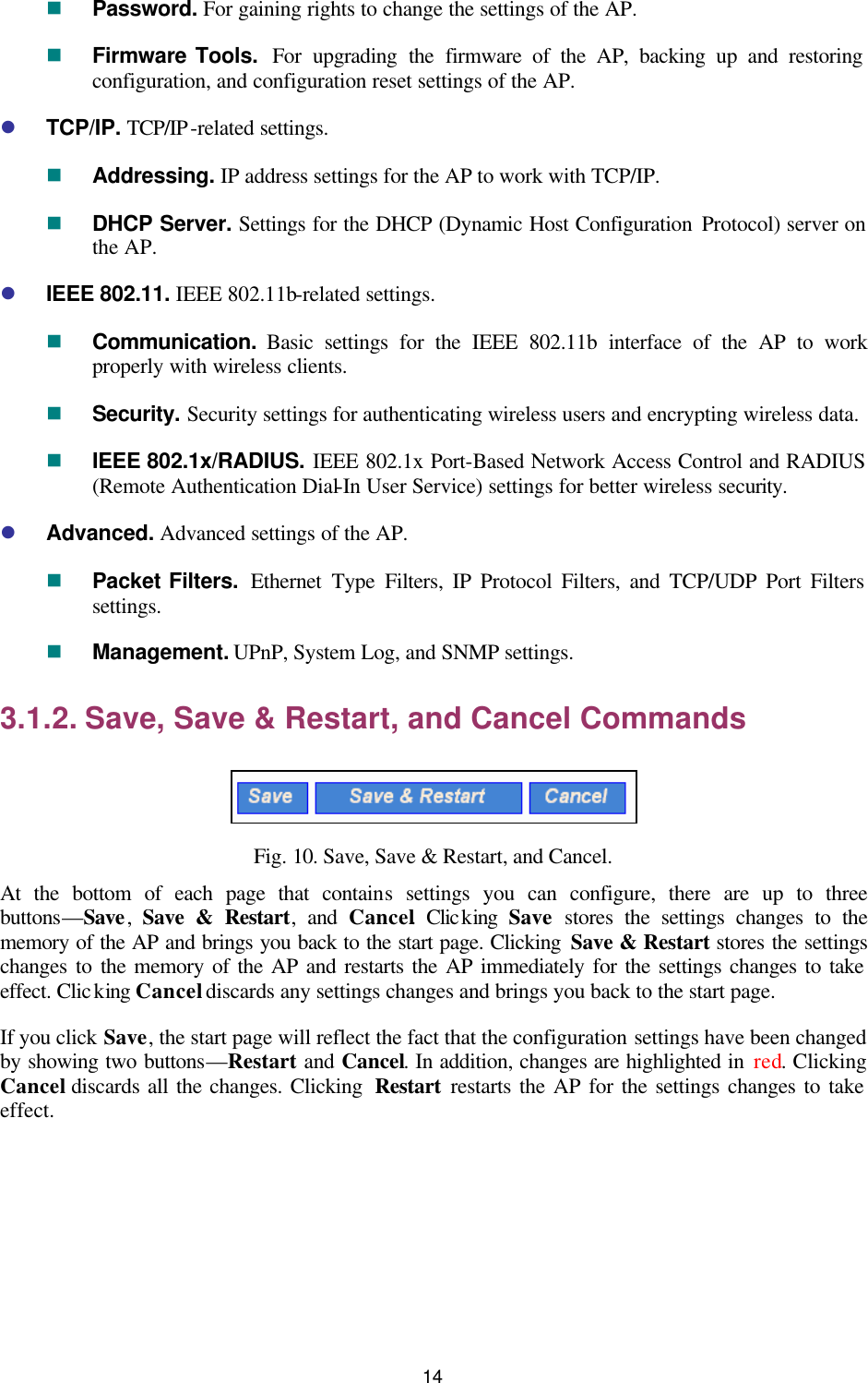   14 n Password. For gaining rights to change the settings of the AP. n Firmware Tools.  For upgrading the firmware of the AP, backing up and restoring configuration, and configuration reset settings of the AP. l TCP/IP. TCP/IP-related settings. n Addressing. IP address settings for the AP to work with TCP/IP. n DHCP Server. Settings for the DHCP (Dynamic Host Configuration Protocol) server on the AP. l IEEE 802.11. IEEE 802.11b-related settings. n Communication.  Basic settings for the IEEE 802.11b interface of the AP to work properly with wireless clients. n Security. Security settings for authenticating wireless users and encrypting wireless data. n IEEE 802.1x/RADIUS. IEEE 802.1x Port-Based Network Access Control and RADIUS (Remote Authentication Dial-In User Service) settings for better wireless security. l Advanced. Advanced settings of the AP. n Packet Filters.  Ethernet Type Filters, IP Protocol Filters, and TCP/UDP Port Filters settings. n Management. UPnP, System Log, and SNMP settings. 3.1.2. Save, Save &amp; Restart, and Cancel Commands  Fig. 10. Save, Save &amp; Restart, and Cancel. At the bottom of each page that contains settings you can configure, there are up to three buttons—Save,  Save &amp; Restart, and Cancel. Clicking  Save stores the settings changes to the memory of the AP and brings you back to the start page. Clicking Save &amp; Restart stores the settings changes to the memory of the AP and restarts the AP immediately for the settings changes to take effect. Clicking Cancel discards any settings changes and brings you back to the start page. If you click Save, the start page will reflect the fact that the configuration settings have been changed by showing two buttons—Restart and Cancel. In addition, changes are highlighted in red. Clicking Cancel discards all the changes. Clicking  Restart restarts the AP for the settings changes to take effect. 