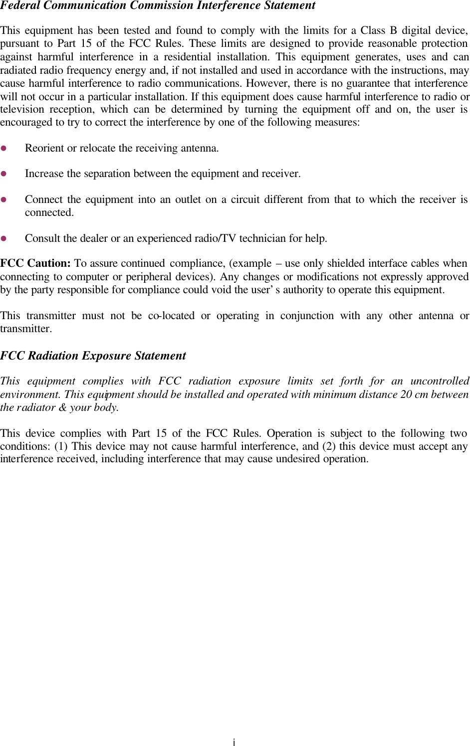   i Federal Communication Commission Interference Statement This equipment has been tested and found to comply with the limits for a Class B digital device, pursuant to Part 15 of the FCC Rules. These limits are designed to provide reasonable protection against harmful interference in a residential installation. This equipment generates, uses and can radiated radio frequency energy and, if not installed and used in accordance with the instructions, may cause harmful interference to radio communications. However, there is no guarantee that interference will not occur in a particular installation. If this equipment does cause harmful interference to radio or television reception, which can be determined by turning the equipment off and on, the user is encouraged to try to correct the interference by one of the following measures: l Reorient or relocate the receiving antenna. l Increase the separation between the equipment and receiver. l Connect the equipment into an outlet on a circuit different from that to which the receiver is connected. l Consult the dealer or an experienced radio/TV technician for help. FCC Caution: To assure continued compliance, (example – use only shielded interface cables when connecting to computer or peripheral devices). Any changes or modifications not expressly approved by the party responsible for compliance could void the user’s authority to operate this equipment. This transmitter must not be co-located or operating in conjunction with any other antenna or transmitter. FCC Radiation Exposure Statement This equipment complies with FCC radiation exposure limits set forth for an uncontrolled environment. This equipment should be installed and operated with minimum distance 20 cm between the radiator &amp; your body. This device complies with Part 15 of the FCC Rules. Operation is subject to the following two conditions: (1) This device may not cause harmful interference, and (2) this device must accept any interference received, including interference that may cause undesired operation. 