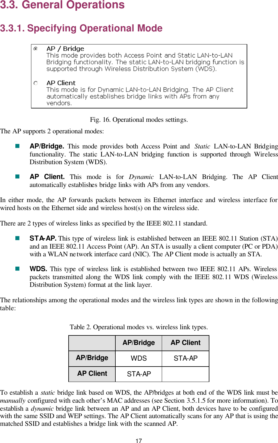   17 3.3. General Operations 3.3.1. Specifying Operational Mode  Fig. 16. Operational modes settings. The AP supports 2 operational modes: n AP/Bridge.  This mode provides both Access Point and  Static LAN-to-LAN Bridging functionality. The static LAN-to-LAN bridging function is supported through Wireless Distribution System (WDS). n AP Client. This mode is for  Dynamic LAN-to-LAN Bridging. The AP Client automatically establishes bridge links with APs from any vendors. In either mode, the AP forwards packets between its Ethernet interface and wireless interface for wired hosts on the Ethernet side and wireless host(s) on the wireless side. There are 2 types of wireless links as specified by the IEEE 802.11 standard. n STA-AP. This type of wireless link is established between an IEEE 802.11 Station (STA) and an IEEE 802.11 Access Point (AP). An STA is usually a client computer (PC or PDA) with a WLAN network interface card (NIC). The AP Client mode is actually an STA. n WDS. This type of wireless link is established between two IEEE 802.11 APs. Wireless packets transmitted along the WDS link comply with the IEEE 802.11 WDS (Wireless Distribution System) format at the link layer. The relationships among the operational modes and the wireless link types are shown in the following table: Table 2. Operational modes vs. wireless link types.  AP/Bridge AP Client AP/Bridge WDS STA-AP AP Client STA-AP   To establish a static bridge link based on WDS, the AP/bridges at both end of the WDS link must be manually configured with each other’s MAC addresses (see Section 3.5.1.5 for more information). To establish a dynamic bridge link between an AP and an AP Client, both devices have to be configured with the same SSID and WEP settings. The AP Client automatically scans for any AP that is using the matched SSID and establishes a bridge link with the scanned AP. 