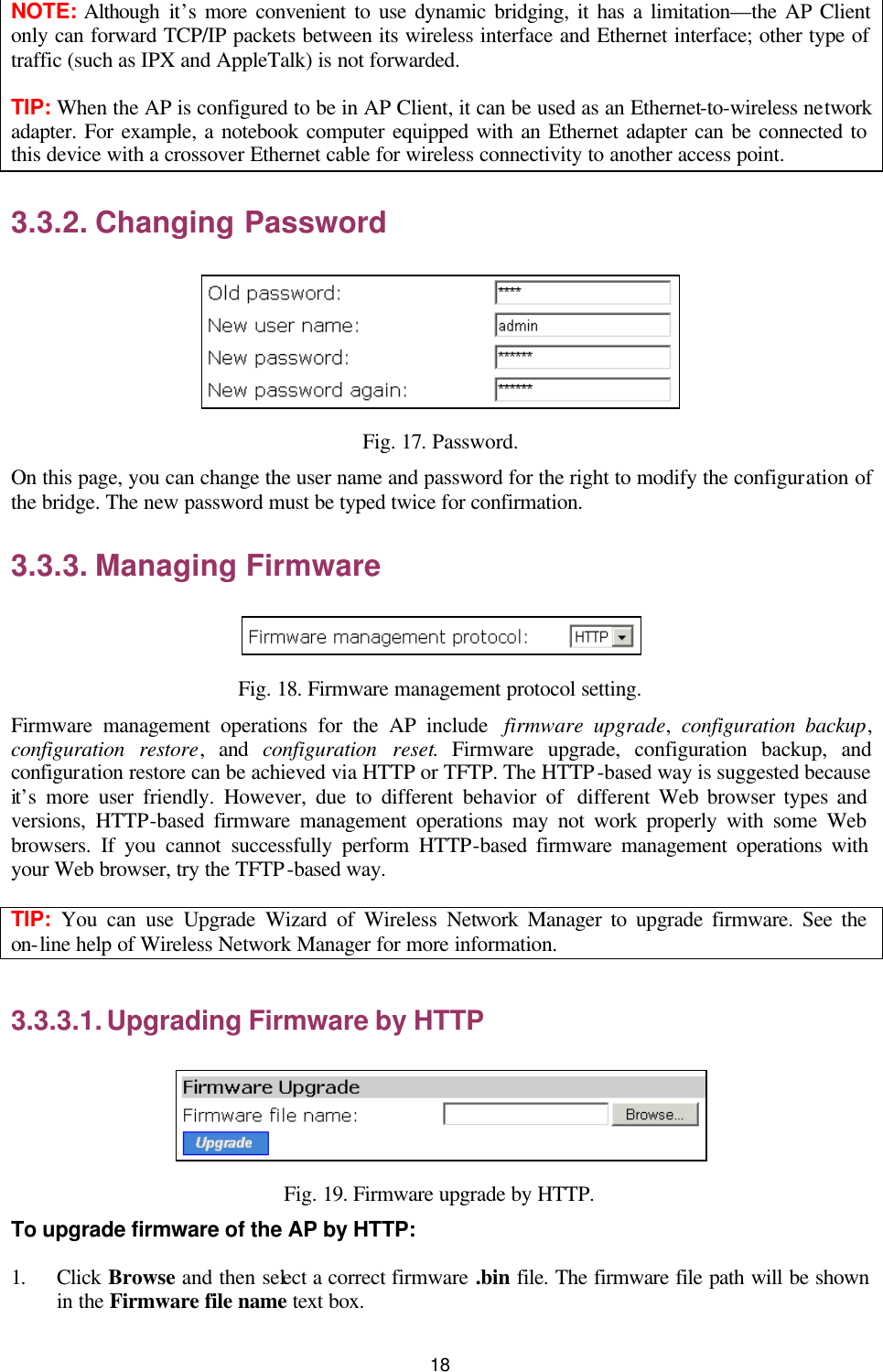   18 NOTE: Although it’s more convenient to use dynamic bridging, it has a limitation—the AP Client only can forward TCP/IP packets between its wireless interface and Ethernet interface; other type of traffic (such as IPX and AppleTalk) is not forwarded. TIP: When the AP is configured to be in AP Client, it can be used as an Ethernet-to-wireless network adapter. For example, a notebook computer equipped with an Ethernet adapter can be connected to this device with a crossover Ethernet cable for wireless connectivity to another access point. 3.3.2. Changing Password  Fig. 17. Password. On this page, you can change the user name and password for the right to modify the configuration of the bridge. The new password must be typed twice for confirmation. 3.3.3. Managing Firmware  Fig. 18. Firmware management protocol setting. Firmware management operations for the AP include  firmware upgrade,  configuration backup, configuration restore, and configuration reset. Firmware upgrade, configuration backup, and configuration restore can be achieved via HTTP or TFTP. The HTTP-based way is suggested because it’s more user friendly. However, due to different behavior of  different Web browser types and versions, HTTP-based firmware management operations may not work properly with some Web browsers. If you cannot successfully perform HTTP-based firmware management operations with your Web browser, try the TFTP-based way. TIP:  You can use Upgrade Wizard of Wireless Network Manager to upgrade firmware. See the on-line help of Wireless Network Manager for more information. 3.3.3.1. Upgrading Firmware by HTTP  Fig. 19. Firmware upgrade by HTTP. To upgrade firmware of the AP by HTTP: 1. Click Browse and then select a correct firmware .bin file. The firmware file path will be shown in the Firmware file name text box. 