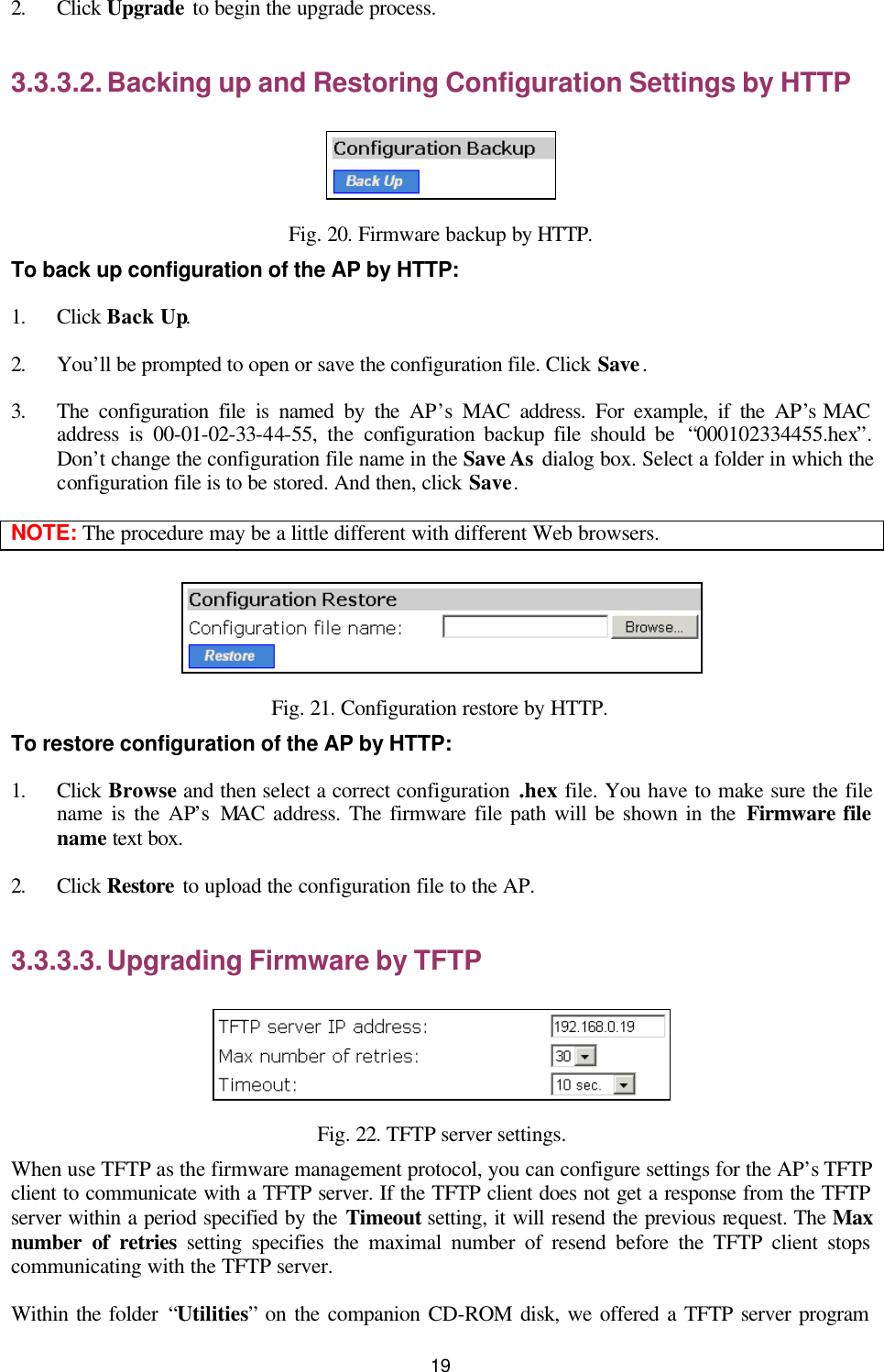   19 2. Click Upgrade to begin the upgrade process. 3.3.3.2. Backing up and Restoring Configuration Settings by HTTP  Fig. 20. Firmware backup by HTTP. To back up configuration of the AP by HTTP: 1. Click Back Up. 2. You’ll be prompted to open or save the configuration file. Click Save. 3. The configuration file is named by the AP’s MAC address. For example, if the AP’s MAC address is 00-01-02-33-44-55,  the configuration backup file should be  “000102334455.hex”. Don’t change the configuration file name in the Save As dialog box. Select a folder in which the configuration file is to be stored. And then, click Save. NOTE: The procedure may be a little different with different Web browsers.  Fig. 21. Configuration restore by HTTP. To restore configuration of the AP by HTTP: 1. Click Browse and then select a correct configuration .hex file. You have to make sure the file name is the AP’s MAC address. The firmware file path will be shown in the Firmware file name text box. 2. Click Restore to upload the configuration file to the AP. 3.3.3.3. Upgrading Firmware by TFTP  Fig. 22. TFTP server settings. When use TFTP as the firmware management protocol, you can configure settings for the AP’s TFTP client to communicate with a TFTP server. If the TFTP client does not get a response from the TFTP server within a period specified by the Timeout setting, it will resend the previous request. The Max number of retries setting specifies the maximal number of resend before the TFTP client stops communicating with the TFTP server. Within the folder “Utilities” on the companion CD-ROM disk, we offered a TFTP server program 