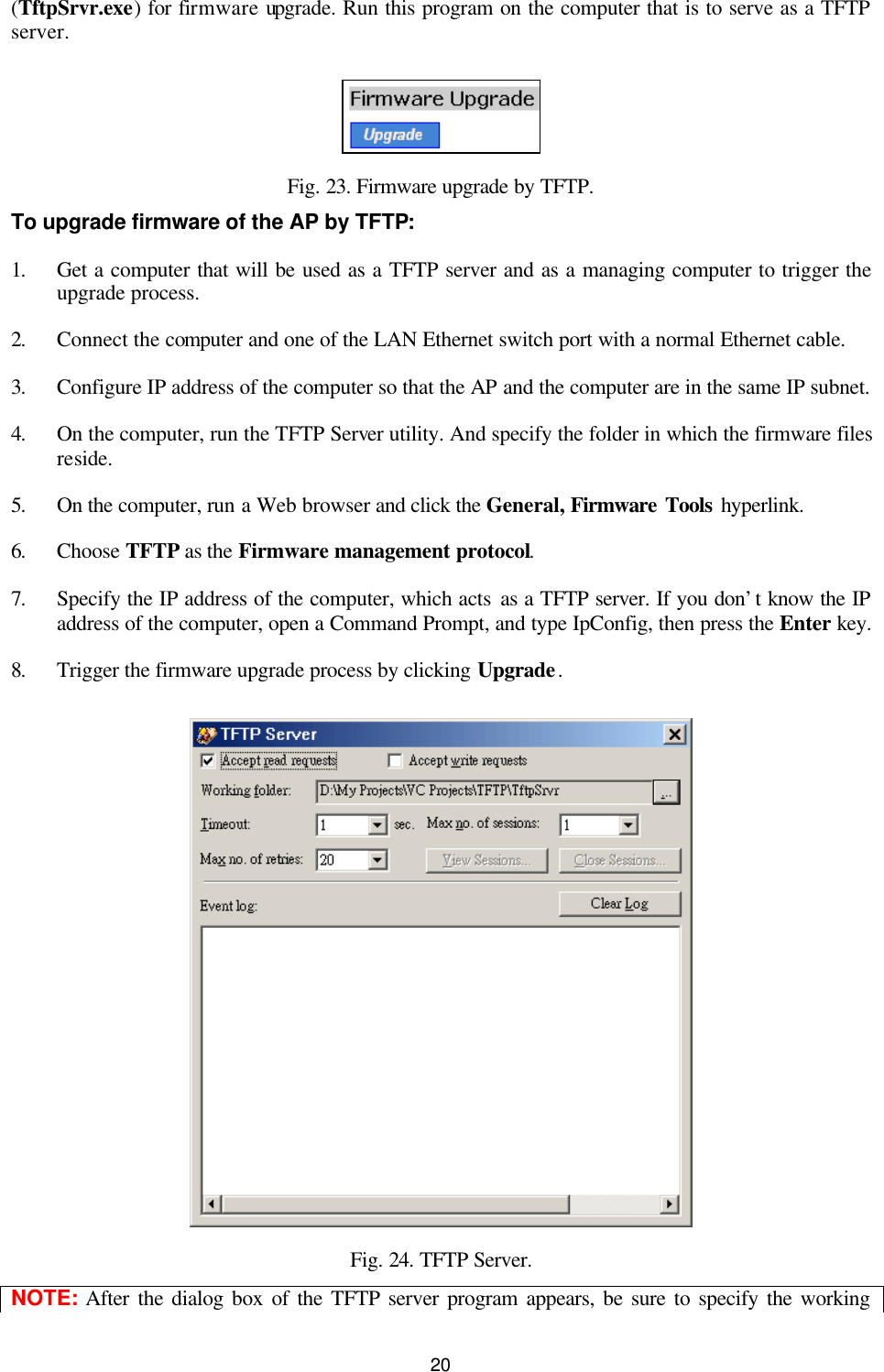   20 (TftpSrvr.exe) for firmware upgrade. Run this program on the computer that is to serve as a TFTP server.  Fig. 23. Firmware upgrade by TFTP. To upgrade firmware of the AP by TFTP: 1. Get a computer that will be used as a TFTP server and as a managing computer to trigger the upgrade process. 2. Connect the computer and one of the LAN Ethernet switch port with a normal Ethernet cable. 3. Configure IP address of the computer so that the AP and the computer are in the same IP subnet. 4. On the computer, run the TFTP Server utility. And specify the folder in which the firmware files reside. 5. On the computer, run a Web browser and click the General, Firmware Tools hyperlink.   6. Choose TFTP as the Firmware management protocol. 7. Specify the IP address of the computer, which acts as a TFTP server. If you don’t know the IP address of the computer, open a Command Prompt, and type IpConfig, then press the Enter key.   8. Trigger the firmware upgrade process by clicking Upgrade.  Fig. 24. TFTP Server. NOTE: After the dialog box of the TFTP server program appears, be sure to specify the working 