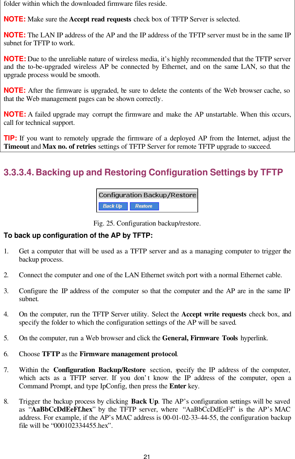   21 folder within which the downloaded firmware files reside. NOTE: Make sure the Accept read requests check box of TFTP Server is selected. NOTE: The LAN IP address of the AP and the IP address of the TFTP server must be in the same IP subnet for TFTP to work. NOTE: Due to the unreliable nature of wireless media, it’s highly recommended that the TFTP server and the to-be-upgraded wireless AP be connected by Ethernet, and on the same LAN, so that the upgrade process would be smooth. NOTE: After the firmware is upgraded, be sure to delete the contents of the Web browser cache, so that the Web management pages can be shown correctly. NOTE: A failed upgrade may corrupt the firmware and make the AP unstartable. When this occurs, call for technical support. TIP: If you want to remotely upgrade the firmware of a deployed AP from the Internet, adjust the Timeout and Max no. of retries settings of TFTP Server for remote TFTP upgrade to succeed. 3.3.3.4. Backing up and Restoring Configuration Settings by TFTP  Fig. 25. Configuration backup/restore. To back up configuration of the AP by TFTP: 1. Get a computer that will be used as a TFTP server and as a managing computer to trigger the backup process.   2. Connect the computer and one of the LAN Ethernet switch port with a normal Ethernet cable. 3. Configure the IP address of the computer so that the computer and the AP are in the same IP subnet. 4. On the computer, run the TFTP Server utility. Select the Accept write requests check box, and specify the folder to which the configuration settings of the AP will be saved. 5. On the computer, run a Web browser and click the General, Firmware Tools hyperlink.   6. Choose TFTP as the Firmware management protocol. 7. Within the  Configuration Backup/Restore section, specify the IP address of the computer, which acts as a TFTP server. If you don’t know the IP address of the computer, open a Command Prompt, and type IpConfig, then press the Enter  key. 8. Trigger the backup process by clicking Back Up. The AP’s configuration settings will be saved as  “AaBbCcDdEeFf.hex” by the TFTP server, where  “AaBbCcDdEeFf” is the AP’s MAC address. For example, if the AP’s MAC address is 00-01-02-33-44-55, the configuration backup file will be “000102334455.hex”. 