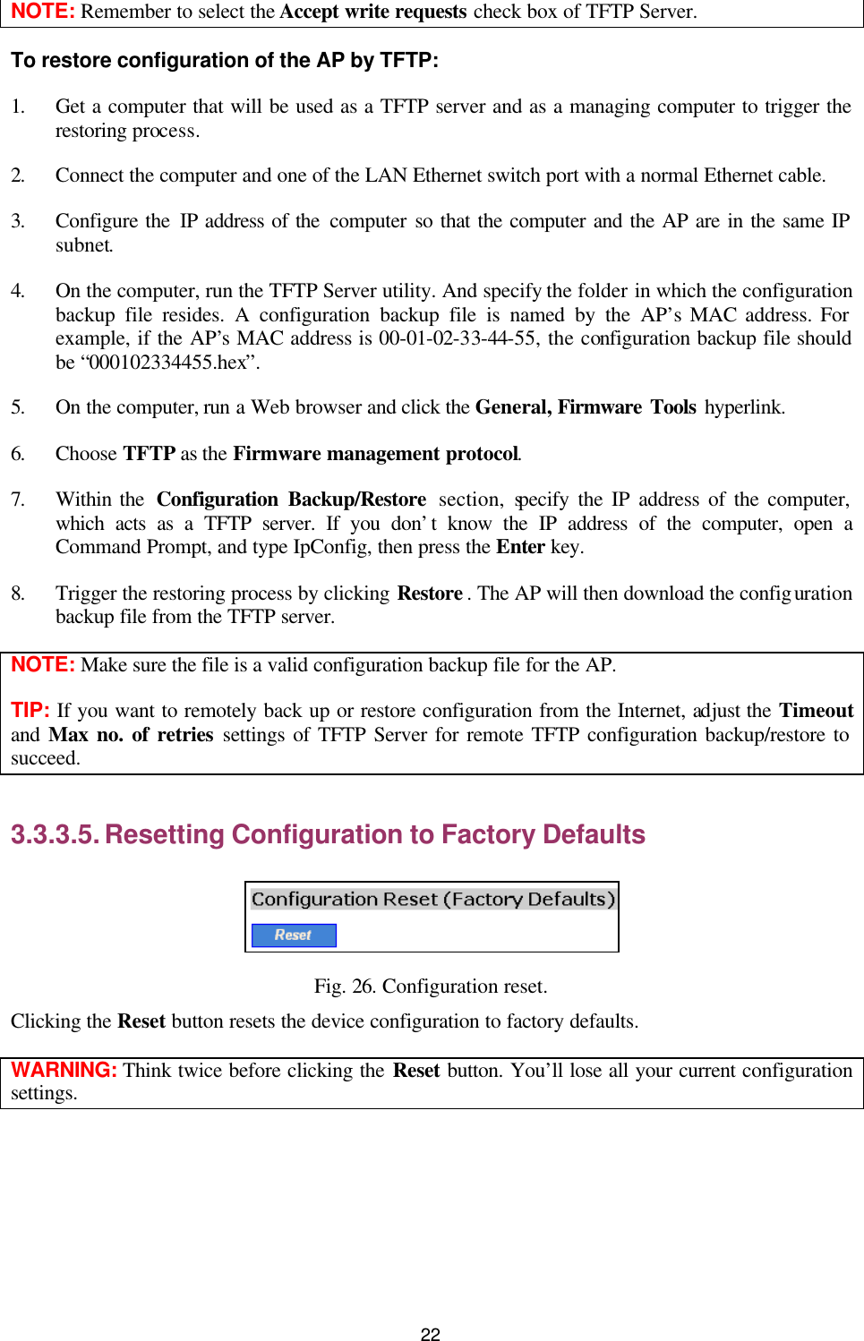   22 NOTE: Remember to select the Accept write requests check box of TFTP Server. To restore configuration of the AP by TFTP: 1. Get a computer that will be used as a TFTP server and as a managing computer to trigger the restoring process.   2. Connect the computer and one of the LAN Ethernet switch port with a normal Ethernet cable. 3. Configure the IP address of the computer so that the computer and the AP are in the same IP subnet.   4. On the computer, run the TFTP Server utility. And specify the folder in which the configuration backup file resides. A configuration backup file is named by the AP’s MAC address. For example, if the AP’s MAC address is 00-01-02-33-44-55, the configuration backup file should be “000102334455.hex”. 5. On the computer, run a Web browser and click the General, Firmware Tools hyperlink.   6. Choose TFTP as the Firmware management protocol. 7. Within the  Configuration Backup/Restore section, specify the IP address of the computer, which acts as a TFTP server. If you don’t know the IP address of the computer, open a Command Prompt, and type IpConfig, then press the Enter  key. 8. Trigger the restoring process by clicking Restore . The AP will then download the configuration backup file from the TFTP server. NOTE: Make sure the file is a valid configuration backup file for the AP. TIP: If you want to remotely back up or restore configuration from the Internet, adjust the Timeout and Max no. of retries settings of TFTP Server for remote TFTP configuration backup/restore to succeed. 3.3.3.5. Resetting Configuration to Factory Defaults  Fig. 26. Configuration reset. Clicking the Reset button resets the device configuration to factory defaults. WARNING: Think twice before clicking the Reset button. You’ll lose all your current configuration settings. 