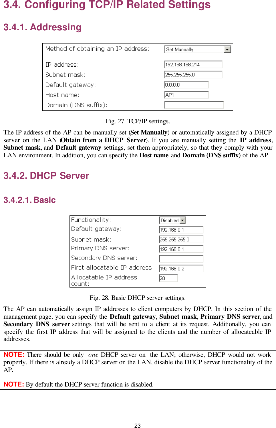   23 3.4. Configuring TCP/IP Related Settings 3.4.1. Addressing  Fig. 27. TCP/IP settings. The IP address of the AP can be manually set (Set Manually) or automatically assigned by a DHCP server on the LAN (Obtain from a DHCP Server). If you are manually setting the IP address, Subnet mask, and Default gateway settings, set them appropriately, so that they comply with your LAN environment. In addition, you can specify the Host name  and Domain (DNS suffix) of the AP. 3.4.2. DHCP Server 3.4.2.1. Basic  Fig. 28. Basic DHCP server settings. The AP can automatically assign IP addresses to client computers by DHCP. In this section of the management page, you can specify the Default gateway, Subnet mask, Primary DNS server, and Secondary DNS server settings that will be sent to a client at its request. Additionally, you can specify the first IP address that will be assigned to the clients and the number of allocateable IP addresses. NOTE: There should be only  one DHCP server on  the LAN; otherwise, DHCP would not work properly. If there is already a DHCP server on the LAN, disable the DHCP server functionality of the AP. NOTE: By default the DHCP server function is disabled. 