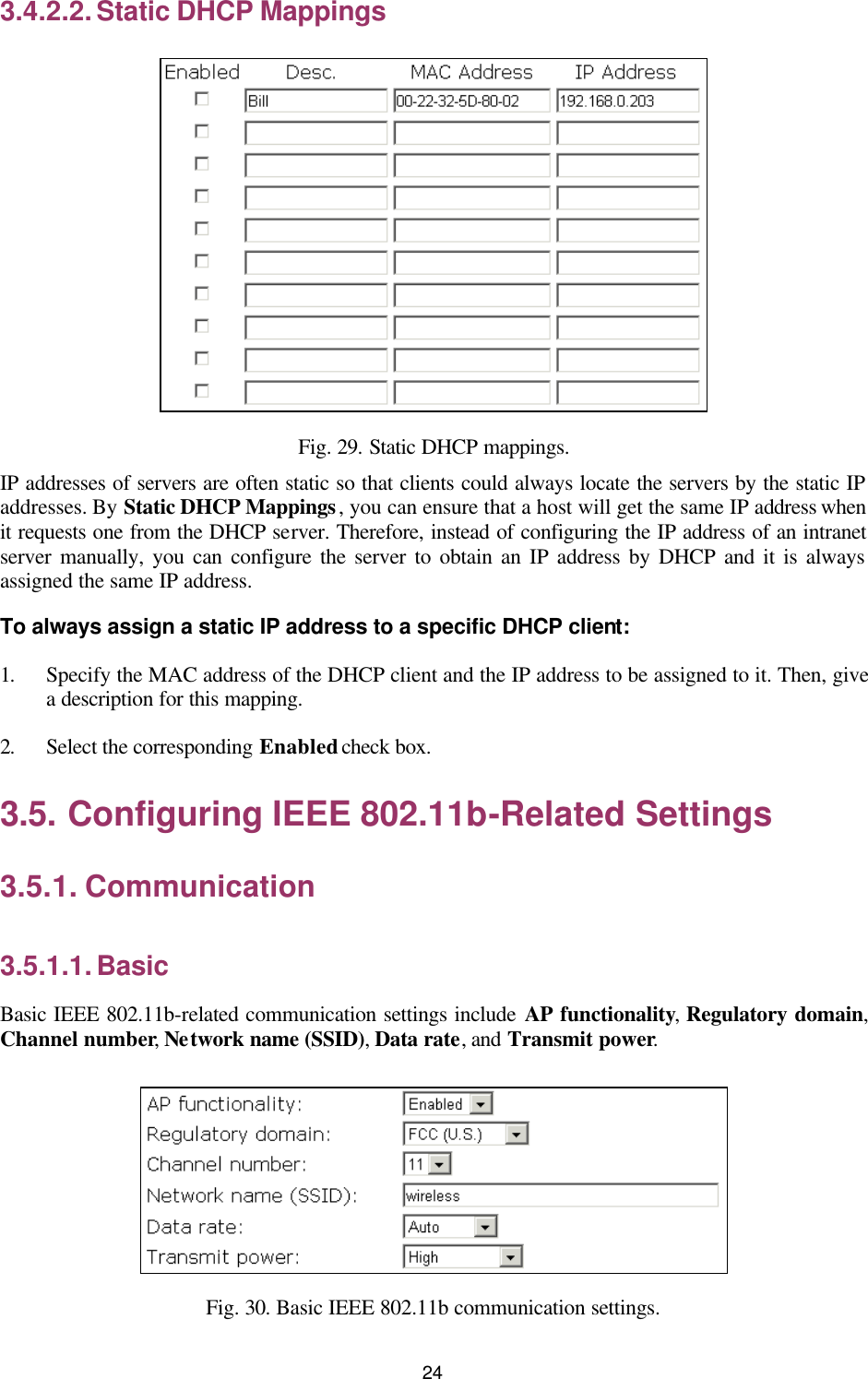   24 3.4.2.2. Static DHCP Mappings  Fig. 29. Static DHCP mappings. IP addresses of servers are often static so that clients could always locate the servers by the static IP addresses. By Static DHCP Mappings, you can ensure that a host will get the same IP address when it requests one from the DHCP server. Therefore, instead of configuring the IP address of an intranet server manually, you can configure the server to obtain an IP address by DHCP and it is always assigned the same IP address. To always assign a static IP address to a specific DHCP client: 1. Specify the MAC address of the DHCP client and the IP address to be assigned to it. Then, give a description for this mapping. 2. Select the corresponding Enabled check box. 3.5. Configuring IEEE 802.11b-Related Settings 3.5.1. Communication 3.5.1.1. Basic Basic IEEE 802.11b-related communication settings include AP functionality, Regulatory domain, Channel number, Network name (SSID), Data rate, and Transmit power.  Fig. 30. Basic IEEE 802.11b communication settings. 