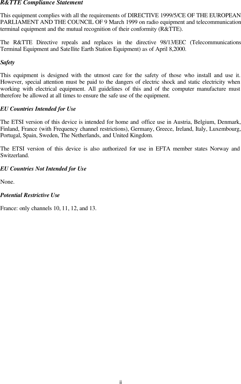   ii R&amp;TTE Compliance Statement This equipment complies with all the requirements of DIRECTIVE 1999/5/CE OF THE EUROPEAN PARLIAMENT AND THE COUNCIL OF 9 March 1999 on radio equipment and telecommunication terminal equipment and the mutual recognition of their conformity (R&amp;TTE). The R&amp;TTE Directive repeals and replaces in the directive 98/13/EEC (Telecommunications Terminal Equipment and Satellite Earth Station Equipment) as of April 8,2000. Safety This equipment is designed with the utmost care for the safety of those who install and use it. However, special attention must be paid to the dangers of electric shock and static electricity when working with electrical equipment. All guidelines of this and of the computer manufacture must therefore be allowed at all times to ensure the safe use of the equipment. EU Countries Intended for Use The ETSI version of this device is intended for home and office use in Austria, Belgium, Denmark, Finland, France (with Frequency channel restrictions), Germany, Greece, Ireland, Italy, Luxembourg, Portugal, Spain, Sweden, The Netherlands, and United Kingdom. The ETSI version of this device is also authorized for use in EFTA member states Norway and Switzerland. EU Countries Not Intended for Use None. Potential Restrictive Use France: only channels 10, 11, 12, and 13. 