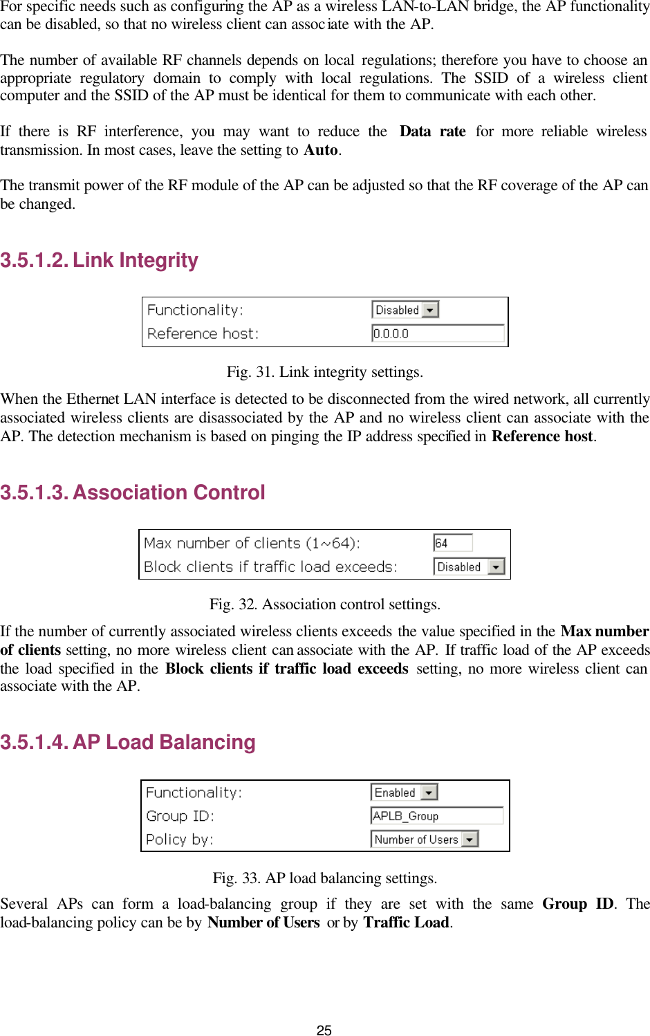   25 For specific needs such as configuring the AP as a wireless LAN-to-LAN bridge, the AP functionality can be disabled, so that no wireless client can associate with the AP. The number of available RF channels depends on local regulations; therefore you have to choose an appropriate regulatory domain to comply with local regulations. The SSID of a wireless client computer and the SSID of the AP must be identical for them to communicate with each other. If there is RF interference, you may want to reduce the  Data rate for more reliable wireless transmission. In most cases, leave the setting to Auto. The transmit power of the RF module of the AP can be adjusted so that the RF coverage of the AP can be changed. 3.5.1.2. Link Integrity  Fig. 31. Link integrity settings. When the Ethernet LAN interface is detected to be disconnected from the wired network, all currently associated wireless clients are disassociated by the AP and no wireless client can associate with the AP. The detection mechanism is based on pinging the IP address specified in Reference host. 3.5.1.3. Association Control  Fig. 32. Association control settings. If the number of currently associated wireless clients exceeds the value specified in the Max number of clients setting, no more wireless client can associate with the AP. If traffic load of the AP exceeds the load specified in the Block clients if traffic load exceeds setting, no more wireless client can associate with the AP. 3.5.1.4. AP Load Balancing  Fig. 33. AP load balancing settings. Several APs can form a load-balancing group if they are set with the same Group ID. The load-balancing policy can be by Number of Users  or by Traffic Load. 