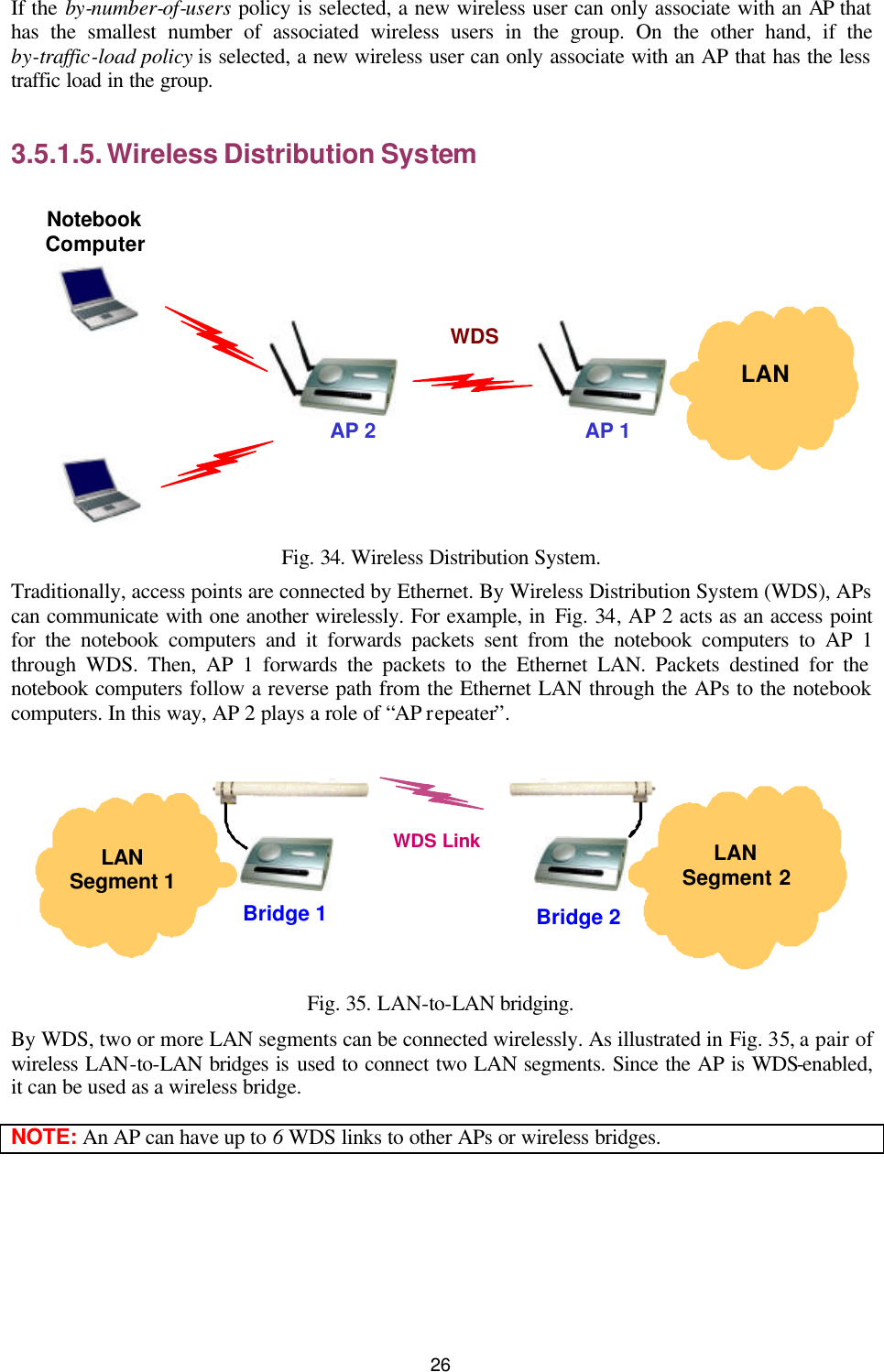   26 If the by-number-of-users policy is selected, a new wireless user can only associate with an AP that has the smallest number of associated wireless users in the group. On the other hand, if the by-traffic-load policy is selected, a new wireless user can only associate with an AP that has the less traffic load in the group. 3.5.1.5. Wireless Distribution System   LAN AP 2 Notebook Computer AP 1 WDS  Fig. 34. Wireless Distribution System. Traditionally, access points are connected by Ethernet. By Wireless Distribution System (WDS), APs can communicate with one another wirelessly. For example, in Fig. 34, AP 2 acts as an access point for the notebook computers and it forwards packets sent from the notebook computers to AP 1 through WDS. Then, AP 1 forwards the packets to the Ethernet LAN. Packets destined for the notebook computers follow a reverse path from the Ethernet LAN through the APs to the notebook computers. In this way, AP 2 plays a role of “AP repeater”.   LAN Segment 2  LAN Segment 1 Bridge 1 WDS Link Bridge 2  Fig. 35. LAN-to-LAN bridging. By WDS, two or more LAN segments can be connected wirelessly. As illustrated in Fig. 35, a pair of wireless LAN-to-LAN bridges is used to connect two LAN segments. Since the AP is WDS-enabled, it can be used as a wireless bridge. NOTE: An AP can have up to 6 WDS links to other APs or wireless bridges. 