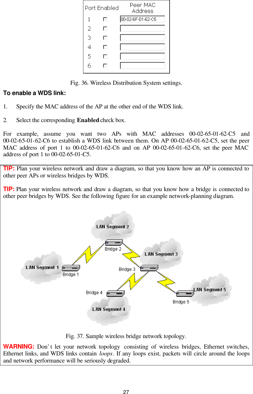   27  Fig. 36. Wireless Distribution System settings. To enable a WDS link: 1. Specify the MAC address of the AP at the other end of the WDS link. 2. Select the corresponding Enabled check box. For example, assume you want two APs with MAC addresses 00-02-65-01-62-C5 and 00-02-65-01-62-C6 to establish a WDS link between them. On AP 00-02-65-01-62-C5, set the peer MAC address of port 1 to 00-02-65-01-62-C6 and on AP 00-02-65-01-62-C6, set the peer MAC address of port 1 to 00-02-65-01-C5. TIP: Plan your wireless network and draw a diagram, so that you know how an AP is connected to other peer APs or wireless bridges by WDS. TIP: Plan your wireless network and draw a diagram, so that you know how a bridge is connected to other peer bridges by WDS. See the following figure for an example network-planning diagram.  Fig. 37. Sample wireless bridge network topology. WARNING:  Don’t let your network topology  consisting of wireless bridges, Ethernet switches, Ethernet links, and WDS links contain loops. If any loops exist, packets will circle around the loops and network performance will be seriously degraded. 