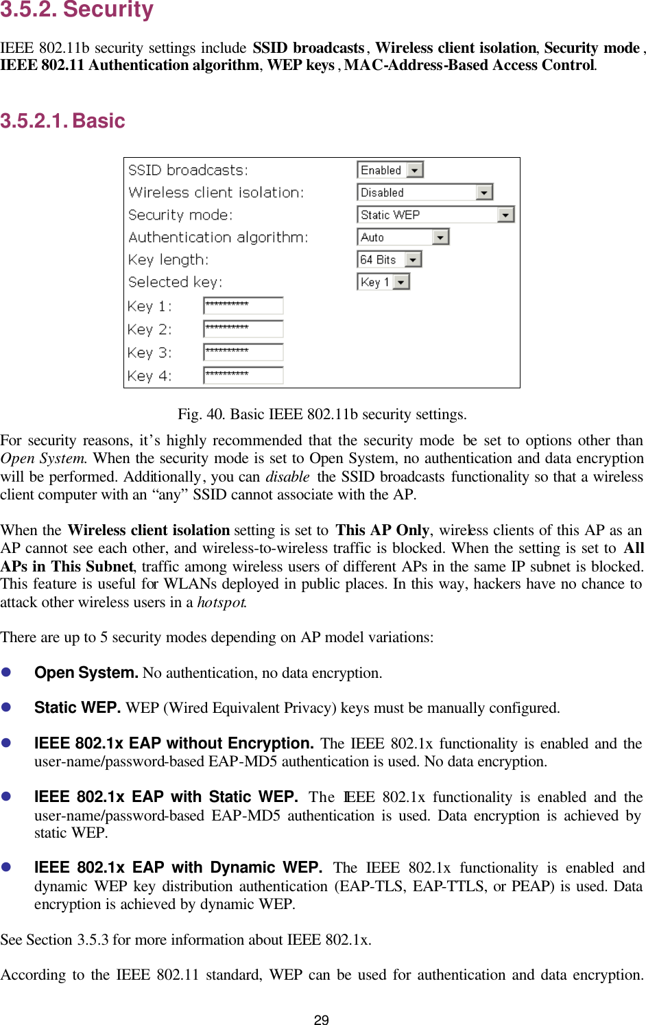   29 3.5.2. Security IEEE 802.11b security settings include SSID broadcasts, Wireless client isolation, Security mode , IEEE 802.11 Authentication algorithm, WEP keys , MAC-Address-Based Access Control. 3.5.2.1. Basic  Fig. 40. Basic IEEE 802.11b security settings. For security reasons, it’s highly recommended that the security mode be set to options other than Open System. When the security mode is set to Open System, no authentication and data encryption will be performed. Additionally, you can disable the SSID broadcasts functionality so that a wireless client computer with an “any” SSID cannot associate with the AP. When the Wireless client isolation setting is set to This AP Only, wireless clients of this AP as an AP cannot see each other, and wireless-to-wireless traffic is blocked. When the setting is set to All APs in This Subnet, traffic among wireless users of different APs in the same IP subnet is blocked. This feature is useful for WLANs deployed in public places. In this way, hackers have no chance to attack other wireless users in a hotspot. There are up to 5 security modes depending on AP model variations: l Open System. No authentication, no data encryption. l Static WEP. WEP (Wired Equivalent Privacy) keys must be manually configured. l IEEE 802.1x EAP without Encryption. The IEEE 802.1x functionality is enabled and the user-name/password-based EAP-MD5 authentication is used. No data encryption. l IEEE 802.1x EAP with Static WEP.  The IEEE 802.1x functionality is enabled and the user-name/password-based EAP-MD5 authentication is used. Data encryption is achieved by static WEP. l IEEE 802.1x EAP with Dynamic WEP.  The IEEE 802.1x functionality is enabled and dynamic WEP key distribution authentication (EAP-TLS, EAP-TTLS, or PEAP) is used. Data encryption is achieved by dynamic WEP. See Section 3.5.3 for more information about IEEE 802.1x. According to the IEEE 802.11 standard, WEP can be used for authentication and data encryption. 