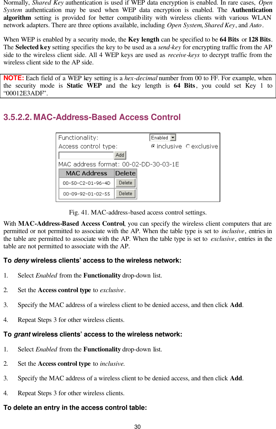   30 Normally, Shared Key authentication is used if WEP data encryption is enabled. In rare cases, Open System authentication may be used when WEP data encryption is enabled. The Authentication algorithm setting is provided for better compatibility with wireless clients with various WLAN network adapters. There are three options available, including Open System, Shared Key, and Auto. When WEP is enabled by a security mode, the Key length can be specified to be 64 Bits or 128 Bits. The Selected key setting specifies the key to be used as a send-key for encrypting traffic from the AP side to the wireless client side. All 4 WEP keys are used as receive-keys to decrypt traffic from the wireless client side to the AP side. NOTE: Each field of a WEP key setting is a hex-decimal number from 00 to FF. For example, when the security mode is Static WEP and the key length is 64 Bits, you could set Key 1 to “00012E3ADF”. 3.5.2.2. MAC-Address-Based Access Control  Fig. 41. MAC-address-based access control settings. With MAC-Address-Based Access Control, you can specify the wireless client computers that are permitted or not permitted to associate with the AP. When the table type is set to inclusive, entries in the table are permitted to associate with the AP. When the table type is set to  exclusive, entries in the table are not permitted to associate with the AP. To deny wireless clients’ access to the wireless network: 1. Select Enabled from the Functionality drop-down list. 2. Set the Access control type to exclusive. 3. Specify the MAC address of a wireless client to be denied access, and then click Add. 4. Repeat Steps 3 for other wireless clients. To grant wireless clients’ access to the wireless network: 1. Select Enabled from the Functionality drop-down list. 2. Set the Access control type to inclusive. 3. Specify the MAC address of a wireless client to be denied access, and then click Add. 4. Repeat Steps 3 for other wireless clients. To delete an entry in the access control table: 