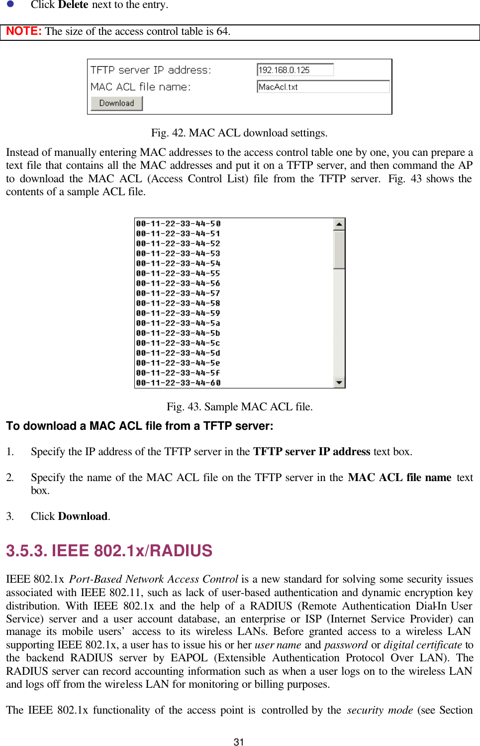   31 l Click Delete next to the entry. NOTE: The size of the access control table is 64.  Fig. 42. MAC ACL download settings. Instead of manually entering MAC addresses to the access control table one by one, you can prepare a text file that contains all the MAC addresses and put it on a TFTP server, and then command the AP to download the MAC ACL (Access Control List) file from the TFTP server.  Fig.  43 shows the contents of a sample ACL file.  Fig. 43. Sample MAC ACL file. To download a MAC ACL file from a TFTP server: 1. Specify the IP address of the TFTP server in the TFTP server IP address text box. 2. Specify the name of the MAC ACL file on the TFTP server in the MAC ACL file name  text box. 3. Click Download. 3.5.3. IEEE 802.1x/RADIUS IEEE 802.1x Port-Based Network Access Control is a new standard for solving some security issues associated with IEEE 802.11, such as lack of user-based authentication and dynamic encryption key distribution. With IEEE 802.1x and the help of a RADIUS (Remote Authentication Dial-In User Service) server and a user account database, an enterprise or ISP (Internet Service Provider) can manage its mobile users’ access to its wireless LANs. Before granted access to a wireless LAN supporting IEEE 802.1x, a user has to issue his or her user name and password or digital certificate to the backend RADIUS server by EAPOL (Extensible Authentication Protocol Over LAN). The RADIUS server can record accounting information such as when a user logs on to the wireless LAN and logs off from the wireless LAN for monitoring or billing purposes. The IEEE 802.1x functionality of the access point is controlled by the security mode (see Section 