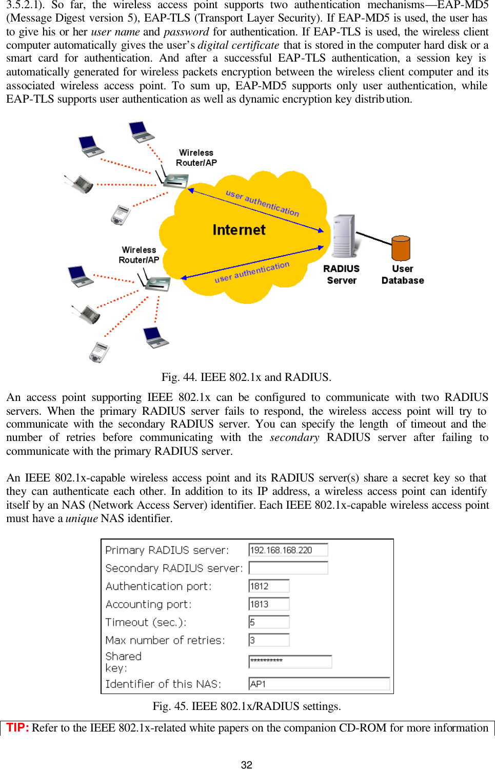   32 3.5.2.1). So far, the wireless access point supports two authentication mechanisms—EAP-MD5 (Message Digest version 5), EAP-TLS (Transport Layer Security). If EAP-MD5 is used, the user has to give his or her user name and password for authentication. If EAP-TLS is used, the wireless client computer automatically gives the user’s digital certificate that is stored in the computer hard disk or a smart card for authentication. And after a successful EAP-TLS authentication, a session key is automatically generated for wireless packets encryption between the wireless client computer and its associated wireless access point. To sum up, EAP-MD5 supports only user authentication, while EAP-TLS supports user authentication as well as dynamic encryption key distribution.  Fig. 44. IEEE 802.1x and RADIUS. An access point supporting IEEE 802.1x can be configured to communicate with two RADIUS servers. When the primary RADIUS server fails to respond, the wireless access point will try to communicate with the secondary RADIUS server. You can specify the length  of timeout and the number of retries before communicating with the secondary RADIUS server after failing to communicate with the primary RADIUS server. An IEEE 802.1x-capable wireless access point and its RADIUS server(s) share a secret key so that they can authenticate each other. In addition to its IP address, a wireless access point can identify itself by an NAS (Network Access Server) identifier. Each IEEE 802.1x-capable wireless access point must have a unique NAS identifier.  Fig. 45. IEEE 802.1x/RADIUS settings. TIP: Refer to the IEEE 802.1x-related white papers on the companion CD-ROM for more information 