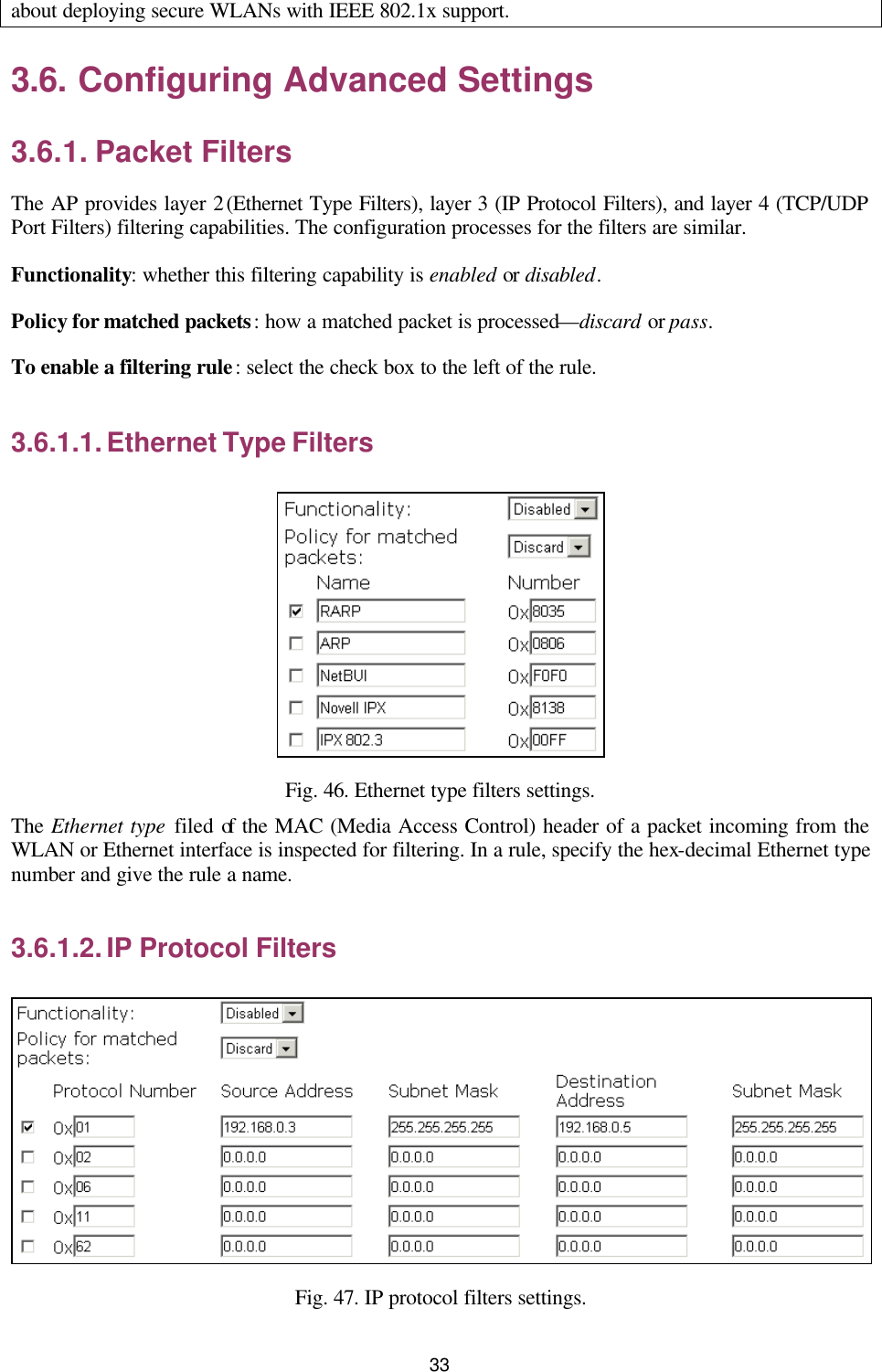   33 about deploying secure WLANs with IEEE 802.1x support. 3.6. Configuring Advanced Settings 3.6.1. Packet Filters The AP provides layer 2 (Ethernet Type Filters), layer 3 (IP Protocol Filters), and layer 4 (TCP/UDP Port Filters) filtering capabilities. The configuration processes for the filters are similar. Functionality: whether this filtering capability is enabled or disabled. Policy for matched packets: how a matched packet is processed—discard or pass. To enable a filtering rule: select the check box to the left of the rule. 3.6.1.1. Ethernet Type Filters  Fig. 46. Ethernet type filters settings. The Ethernet type filed of the MAC (Media Access Control) header of a packet incoming from the WLAN or Ethernet interface is inspected for filtering. In a rule, specify the hex-decimal Ethernet type number and give the rule a name. 3.6.1.2. IP Protocol Filters  Fig. 47. IP protocol filters settings. 