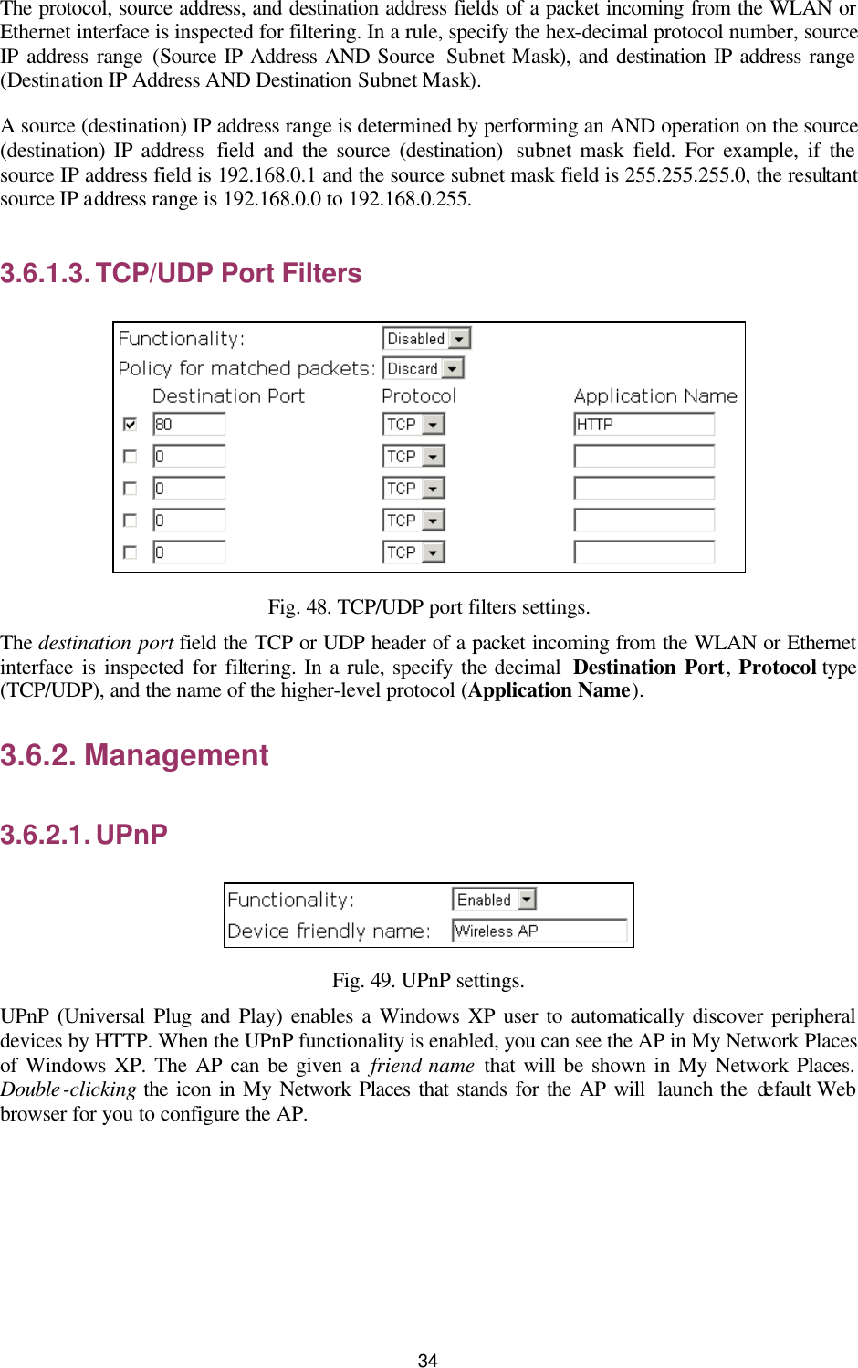   34 The protocol, source address, and destination address fields of a packet incoming from the WLAN or Ethernet interface is inspected for filtering. In a rule, specify the hex-decimal protocol number, source IP address range (Source IP Address AND Source  Subnet Mask), and destination IP address range (Destination IP Address AND Destination Subnet Mask). A source (destination) IP address range is determined by performing an AND operation on the source (destination) IP address  field and the source (destination)  subnet mask field. For example, if the source IP address field is 192.168.0.1 and the source subnet mask field is 255.255.255.0, the resultant source IP address range is 192.168.0.0 to 192.168.0.255. 3.6.1.3. TCP/UDP Port Filters  Fig. 48. TCP/UDP port filters settings. The destination port field the TCP or UDP header of a packet incoming from the WLAN or Ethernet interface is inspected for filtering. In a rule, specify the decimal  Destination Port,  Protocol type (TCP/UDP), and the name of the higher-level protocol (Application Name). 3.6.2. Management 3.6.2.1. UPnP  Fig. 49. UPnP settings. UPnP (Universal Plug and Play) enables a Windows XP user to automatically discover peripheral devices by HTTP. When the UPnP functionality is enabled, you can see the AP in My Network Places of Windows XP. The AP can be given a friend name that will be shown in My Network Places. Double-clicking the icon in My Network Places that stands for the AP will  launch the default Web browser for you to configure the AP. 