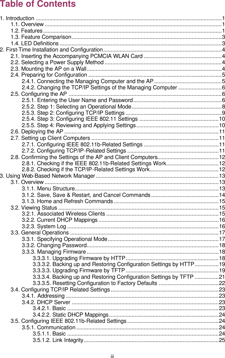   iii Table of Contents 1. Introduction ............................................................................................................................1 1.1. Overview ......................................................................................................................1 1.2. Features.......................................................................................................................1 1.3. Feature Comparison....................................................................................................3 1.4. LED Definitions ............................................................................................................3 2. First-Time Installation and Configuration...............................................................................4 2.1. Inserting the Accompanying PCMCIA WLAN Card ....................................................4 2.2. Selecting a Power Supply Method ..............................................................................4 2.3. Mounting the AP on a Wall..........................................................................................4 2.4. Preparing for Configuration .........................................................................................5 2.4.1. Connecting the Managing Computer and the AP.............................................5 2.4.2. Changing the TCP/IP Settings of the Managing Computer .............................6 2.5. Configuring the AP ......................................................................................................6 2.5.1. Entering the User Name and Password...........................................................6 2.5.2. Step 1: Selecting an Operational Mode............................................................8 2.5.3. Step 2: Configuring TCP/IP Settings ................................................................9 2.5.4. Step 3: Configuring IEEE 802.11 Settings .....................................................10 2.5.5. Step 4: Reviewing and Applying Settings.......................................................10 2.6. Deploying the AP .......................................................................................................11 2.7. Setting up Client Computers .....................................................................................11 2.7.1. Configuring IEEE 802.11b-Related Settings ..................................................11 2.7.2. Configuring TCP/IP-Related Settings .............................................................11 2.8. Confirming the Settings of the AP and Client Computers.........................................12 2.8.1. Checking if the IEEE 802.11b-Related Settings Work...................................12 2.8.2. Checking if the TCP/IP-Related Settings Work..............................................12 3. Using Web-Based Network Manager..................................................................................13 3.1. Overview ....................................................................................................................13 3.1.1. Menu Structure................................................................................................13 3.1.2. Save, Save &amp; Restart, and Cancel Commands.............................................14 3.1.3. Home and Refresh Commands......................................................................15 3.2. Viewing Status ...........................................................................................................15 3.2.1. Associated Wireless Clients ...........................................................................15 3.2.2. Current DHCP Mappings ................................................................................16 3.2.3. System Log .....................................................................................................16 3.3. General Operations ...................................................................................................17 3.3.1. Specifying Operational Mode..........................................................................17 3.3.2. Changing Password........................................................................................18 3.3.3. Managing Firmware........................................................................................18 3.3.3.1. Upgrading Firmware by HTTP..............................................................18 3.3.3.2. Backing up and Restoring Configuration Settings by HTTP................19 3.3.3.3. Upgrading Firmware by TFTP..............................................................19 3.3.3.4. Backing up and Restoring Configuration Settings by TFTP ................21 3.3.3.5. Resetting Configuration to Factory Defaults ........................................22 3.4. Configuring TCP/IP Related Settings........................................................................23 3.4.1. Addressing ......................................................................................................23 3.4.2. DHCP Server ..................................................................................................23 3.4.2.1. Basic .....................................................................................................23 3.4.2.2. Static DHCP Mappings.........................................................................24 3.5. Configuring IEEE 802.11b-Related Settings.............................................................24 3.5.1. Communication...............................................................................................24 3.5.1.1. Basic .....................................................................................................24 3.5.1.2. Link Integrity..........................................................................................25 