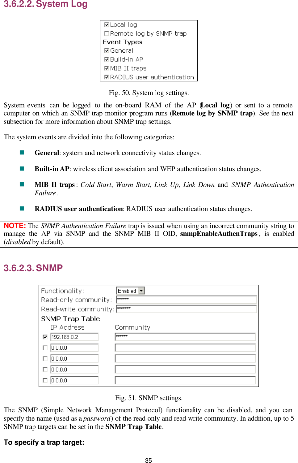   35 3.6.2.2. System Log  Fig. 50. System log settings. System events  can be logged  to the on-board RAM of the AP (Local log) or sent to a remote computer on which an SNMP trap monitor program runs (Remote log by SNMP trap). See the next subsection for more information about SNMP trap settings. The system events are divided into the following categories: n General: system and network connectivity status changes. n Built-in AP: wireless client association and WEP authentication status changes. n MIB II traps :  Cold Start,  Warm Start,  Link Up,  Link Down and  SNMP Authentication Failure. n RADIUS user authentication: RADIUS user authentication status changes. NOTE: The SNMP Authentication Failure trap is issued when using an incorrect community string to manage the AP via SNMP and the SNMP MIB II OID, snmpEnableAuthenTraps , is enabled (disabled by default). 3.6.2.3. SNMP  Fig. 51. SNMP settings. The SNMP (Simple Network Management Protocol) functionality can be disabled, and you can specify the name (used as a password) of the read-only and read-write community. In addition, up to 5 SNMP trap targets can be set in the SNMP Trap Table. To specify a trap target: 