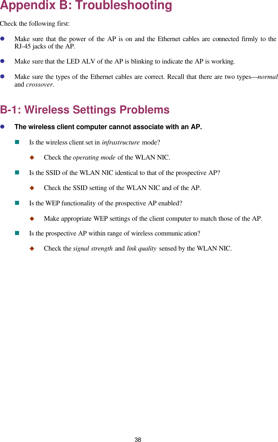   38 Appendix B: Troubleshooting Check the following first: l Make sure that the power of the AP is on and the Ethernet cables are connected firmly to the RJ-45 jacks of the AP. l Make sure that the LED ALV of the AP is blinking to indicate the AP is working. l Make sure the types of the Ethernet cables are correct. Recall that there are two types—normal and crossover. B-1: Wireless Settings Problems l The wireless client computer cannot associate with an AP. n Is the wireless client set in infrastructure mode? u Check the operating mode of the WLAN NIC. n Is the SSID of the WLAN NIC identical to that of the prospective AP? u Check the SSID setting of the WLAN NIC and of the AP. n Is the WEP functionality of the prospective AP enabled? u Make appropriate WEP settings of the client computer to match those of the AP. n Is the prospective AP within range of wireless communication? u Check the signal strength and link quality sensed by the WLAN NIC. 