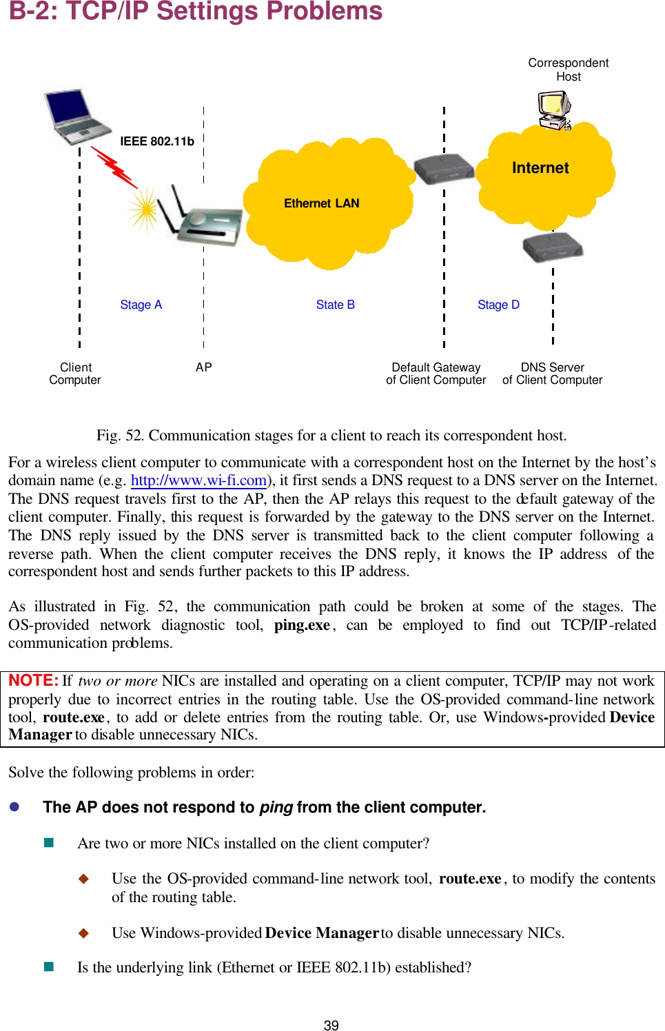   39 B-2: TCP/IP Settings Problems  Default Gateway of Client Computer AP IEEE 802.11b Stage A State B Correspondent Host Stage D Client Computer DNS Server of Client Computer    Ethernet LAN  Internet  Fig. 52. Communication stages for a client to reach its correspondent host. For a wireless client computer to communicate with a correspondent host on the Internet by the host’s domain name (e.g. http://www.wi-fi.com), it first sends a DNS request to a DNS server on the Internet. The DNS request travels first to the AP, then the AP relays this request to the default gateway of the client computer. Finally, this request is forwarded by the gateway to the DNS server on the Internet. The DNS reply issued by the DNS server is transmitted back to the client computer following a reverse path. When the client computer receives the DNS reply, it knows the IP address  of the correspondent host and sends further packets to this IP address. As illustrated in Fig.  52, the communication path could be broken at some of the stages. The OS-provided network diagnostic tool, ping.exe, can be employed to find out TCP/IP-related communication problems. NOTE: If two or more NICs are installed and operating on a client computer, TCP/IP may not work properly due to incorrect entries in the routing table. Use the OS-provided command-line network tool,  route.exe, to add or delete entries from the routing table. Or, use Windows-provided Device Manager to disable unnecessary NICs. Solve the following problems in order: l The AP does not respond to ping from the client computer. n Are two or more NICs installed on the client computer? u Use the OS-provided command-line network tool, route.exe, to modify the contents of the routing table. u Use Windows-provided Device Manager to disable unnecessary NICs. n Is the underlying link (Ethernet or IEEE 802.11b) established? 