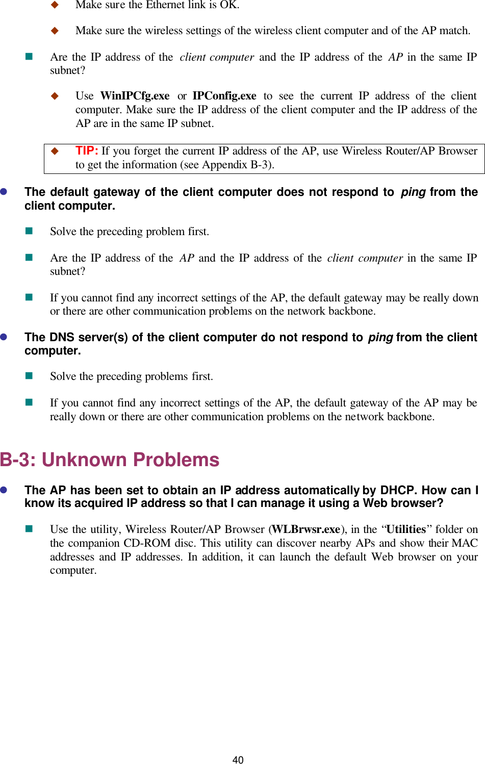   40 u Make sure the Ethernet link is OK. u Make sure the wireless settings of the wireless client computer and of the AP match. n Are the IP address of the  client computer and the IP address of the AP in the same IP subnet? u Use  WinIPCfg.exe or IPConfig.exe to see the current IP address of the client computer. Make sure the IP address of the client computer and the IP address of the AP are in the same IP subnet. u TIP: If you forget the current IP address of the AP, use Wireless Router/AP Browser to get the information (see Appendix B-3). l The default gateway of the client computer does not respond to ping from the client computer. n Solve the preceding problem first. n Are the IP address of the  AP and the IP address of the client computer in the same IP subnet? n If you cannot find any incorrect settings of the AP, the default gateway may be really down or there are other communication problems on the network backbone. l The DNS server(s) of the client computer do not respond to ping from the client computer. n Solve the preceding problems first. n If you cannot find any incorrect settings of the AP, the default gateway of the AP may be really down or there are other communication problems on the network backbone. B-3: Unknown Problems l The AP has been set to obtain an IP address automatically by DHCP. How can I know its acquired IP address so that I can manage it using a Web browser? n Use the utility, Wireless Router/AP Browser (WLBrwsr.exe), in the “Utilities” folder on the companion CD-ROM disc. This utility can discover nearby APs and show their MAC addresses and IP addresses. In addition, it can launch the default Web browser on your computer. 