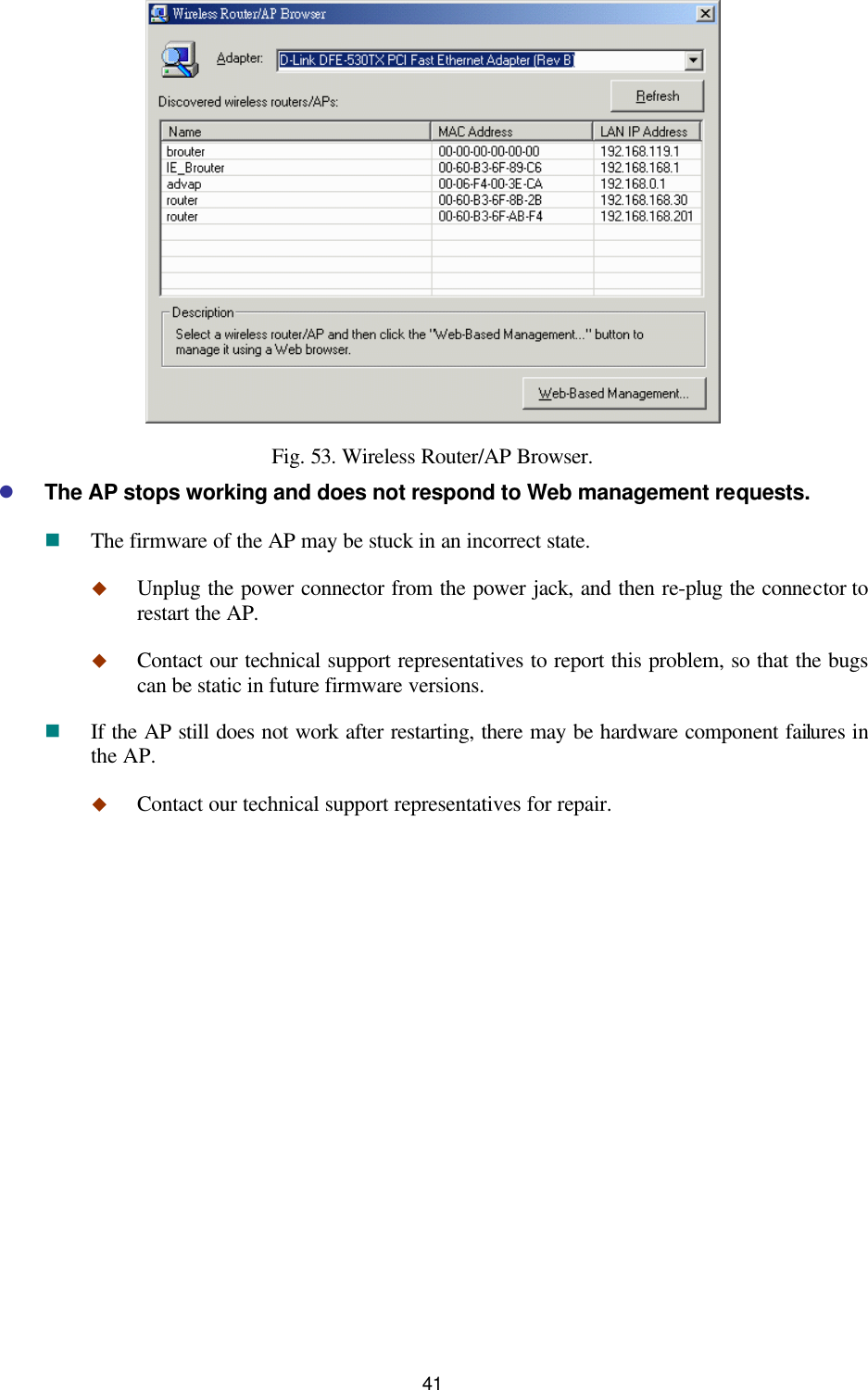   41  Fig. 53. Wireless Router/AP Browser. l The AP stops working and does not respond to Web management requests. n The firmware of the AP may be stuck in an incorrect state. u Unplug the power connector from the power jack, and then re-plug the connector to restart the AP. u Contact our technical support representatives to report this problem, so that the bugs can be static in future firmware versions. n If the AP still does not work after restarting, there may be hardware component failures in the AP. u Contact our technical support representatives for repair. 