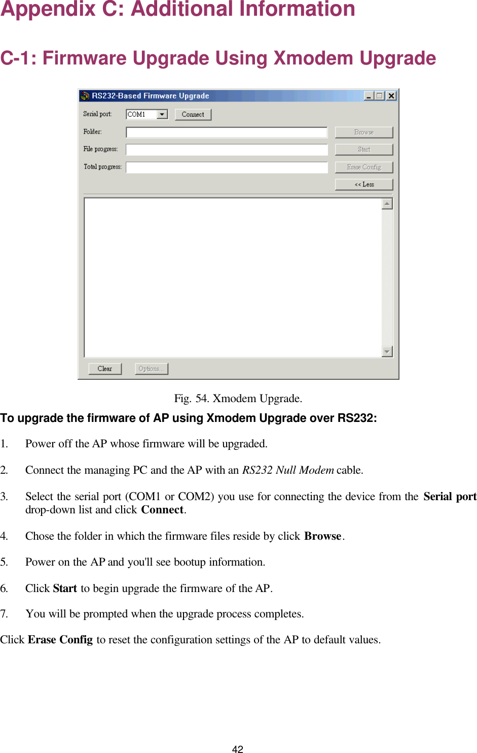   42 Appendix C: Additional Information C-1: Firmware Upgrade Using Xmodem Upgrade  Fig. 54. Xmodem Upgrade. To upgrade the firmware of AP using Xmodem Upgrade over RS232: 1. Power off the AP whose firmware will be upgraded. 2. Connect the managing PC and the AP with an RS232 Null Modem cable. 3. Select the serial port (COM1 or COM2) you use for connecting the device from the Serial port drop-down list and click Connect. 4. Chose the folder in which the firmware files reside by click Browse. 5. Power on the AP and you&apos;ll see bootup information. 6. Click Start to begin upgrade the firmware of the AP. 7. You will be prompted when the upgrade process completes. Click Erase Config to reset the configuration settings of the AP to default values. 