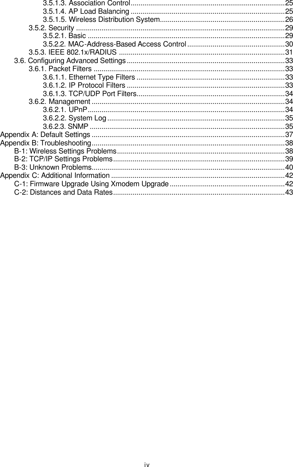   iv 3.5.1.3. Association Control...............................................................................25 3.5.1.4. AP Load Balancing ...............................................................................25 3.5.1.5. Wireless Distribution System................................................................26 3.5.2. Security ...........................................................................................................29 3.5.2.1. Basic .....................................................................................................29 3.5.2.2. MAC-Address-Based Access Control..................................................30 3.5.3. IEEE 802.1x/RADIUS .....................................................................................31 3.6. Configuring Advanced Settings.................................................................................33 3.6.1. Packet Filters ..................................................................................................33 3.6.1.1. Ethernet Type Filters ............................................................................33 3.6.1.2. IP Protocol Filters .................................................................................33 3.6.1.3. TCP/UDP Port Filters............................................................................34 3.6.2. Management ...................................................................................................34 3.6.2.1. UPnP.....................................................................................................34 3.6.2.2. System Log...........................................................................................35 3.6.2.3. SNMP ....................................................................................................35 Appendix A: Default Settings ...................................................................................................37 Appendix B: Troubleshooting...................................................................................................38 B-1: Wireless Settings Problems......................................................................................38 B-2: TCP/IP Settings Problems........................................................................................39 B-3: Unknown Problems...................................................................................................40 Appendix C: Additional Information .........................................................................................42 C-1: Firmware Upgrade Using Xmodem Upgrade...........................................................42 C-2: Distances and Data Rates........................................................................................43 