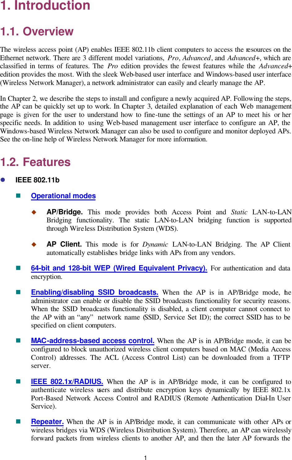   1 1. Introduction 1.1. Overview The wireless access point (AP) enables IEEE 802.11b client computers to access the resources on the Ethernet network. There are 3 different model variations, Pro, Advanced, and Advanced+, which are classified in terms of features. The Pro edition provides the fewest features while the Advanced+ edition provides the most. With the sleek Web-based user interface and Windows-based user interface (Wireless Network Manager), a network administrator can easily and clearly manage the AP. In Chapter 2, we describe the steps to install and configure a newly acquired AP. Following the steps, the AP can be quickly set up to work. In Chapter 3, detailed explanation of each Web management page is given for the user to understand how to fine-tune the settings of an AP to meet his or her specific needs. In addition to  using Web-based management user interface to configure an AP, the Windows-based Wireless Network Manager can also be used to configure and monitor deployed APs. See the on-line help of Wireless Network Manager for more information. 1.2. Features l IEEE 802.11b n Operational modes u AP/Bridge.  This mode provides both Access Point and Static LAN-to-LAN Bridging functionality. The static LAN-to-LAN bridging function is supported through Wireless Distribution System (WDS). u AP Client. This mode is for Dynamic LAN-to-LAN Bridging. The AP Client automatically establishes bridge links with APs from any vendors. n 64-bit and 128-bit WEP (Wired Equivalent Privacy). For authentication and data encryption. n Enabling/disabling SSID broadcasts. When the AP is in AP/Bridge mode, the administrator can enable or disable the SSID broadcasts functionality for security reasons. When the SSID broadcasts functionality is disabled, a client computer cannot connect to the AP with an “any”  network name (SSID, Service Set ID); the correct SSID has to be specified on client computers. n MAC-address-based access control. When the AP is in AP/Bridge mode, it can be configured to block unauthorized wireless client computers based on MAC (Media Access Control) addresses. The ACL (Access Control List) can be downloaded from a TFTP server. n IEEE 802.1x/RADIUS. When the AP is in AP/Bridge mode, it can be configured to authenticate wireless users and distribute  encryption keys dynamically by IEEE 802.1x Port-Based  Network  Access Control and RADIUS (Remote Authentication Dial-In User Service). n Repeater. When the AP is in AP/Bridge mode, it can communicate with other APs or wireless bridges via WDS (Wireless Distribution System). Therefore, an AP can wirelessly forward packets from wireless clients to another AP, and then the later AP forwards the 