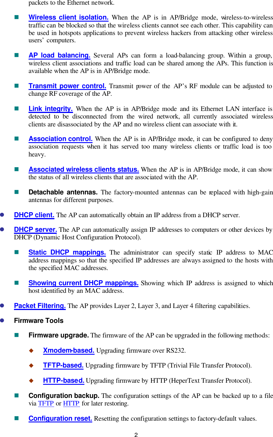   2 packets to the Ethernet network. n Wireless client isolation. When the AP is in AP/Bridge mode, wireless-to-wireless traffic can be blocked so that the wireless clients cannot see each other. This capability can be used in hotspots applications to prevent wireless hackers from attacking other wireless users’ computers. n AP load balancing. Several APs can form a load-balancing group. Within a group, wireless client associations and traffic load can be shared among the APs. This function is available when the AP is in AP/Bridge mode. n Transmit power control. Transmit power of the AP’s RF module can be adjusted to change RF coverage of the AP. n Link integrity. When  the AP is in AP/Bridge mode and its Ethernet LAN interface is detected to be disconnected from the wired network, all currently associated wireless clients are disassociated by the AP and no wireless client can associate with it. n Association control. When the AP is in AP/Bridge mode, it can be configured to deny association requests when it has served too many wireless clients or traffic load is too heavy. n Associated wireless clients status. When the AP is in AP/Bridge mode, it can show the status of all wireless clients that are associated with the AP. n Detachable antennas. The factory-mounted antennas can be replaced with high-gain antennas for different purposes. l DHCP client. The AP can automatically obtain an IP address from a DHCP server. l DHCP server. The AP can automatically assign IP addresses to computers or other devices by DHCP (Dynamic Host Configuration Protocol). n Static DHCP mappings. The  administrator can specify static IP address to MAC address mappings so that the specified IP addresses are always assigned to the hosts with the specified MAC addresses. n Showing current DHCP mappings. Showing which IP address is assigned to which host identified by an MAC address. l Packet Filtering. The AP provides Layer 2, Layer 3, and Layer 4 filtering capabilities. l Firmware Tools n Firmware upgrade. The firmware of the AP can be upgraded in the following methods: u Xmodem-based. Upgrading firmware over RS232. u TFTP-based. Upgrading firmware by TFTP (Trivial File Transfer Protocol). u HTTP-based. Upgrading firmware by HTTP (HeperText Transfer Protocol). n Configuration backup. The configuration settings of the AP can be backed up to a file via TFTP or HTTP for later restoring. n Configuration reset. Resetting the configuration settings to factory-default values. 