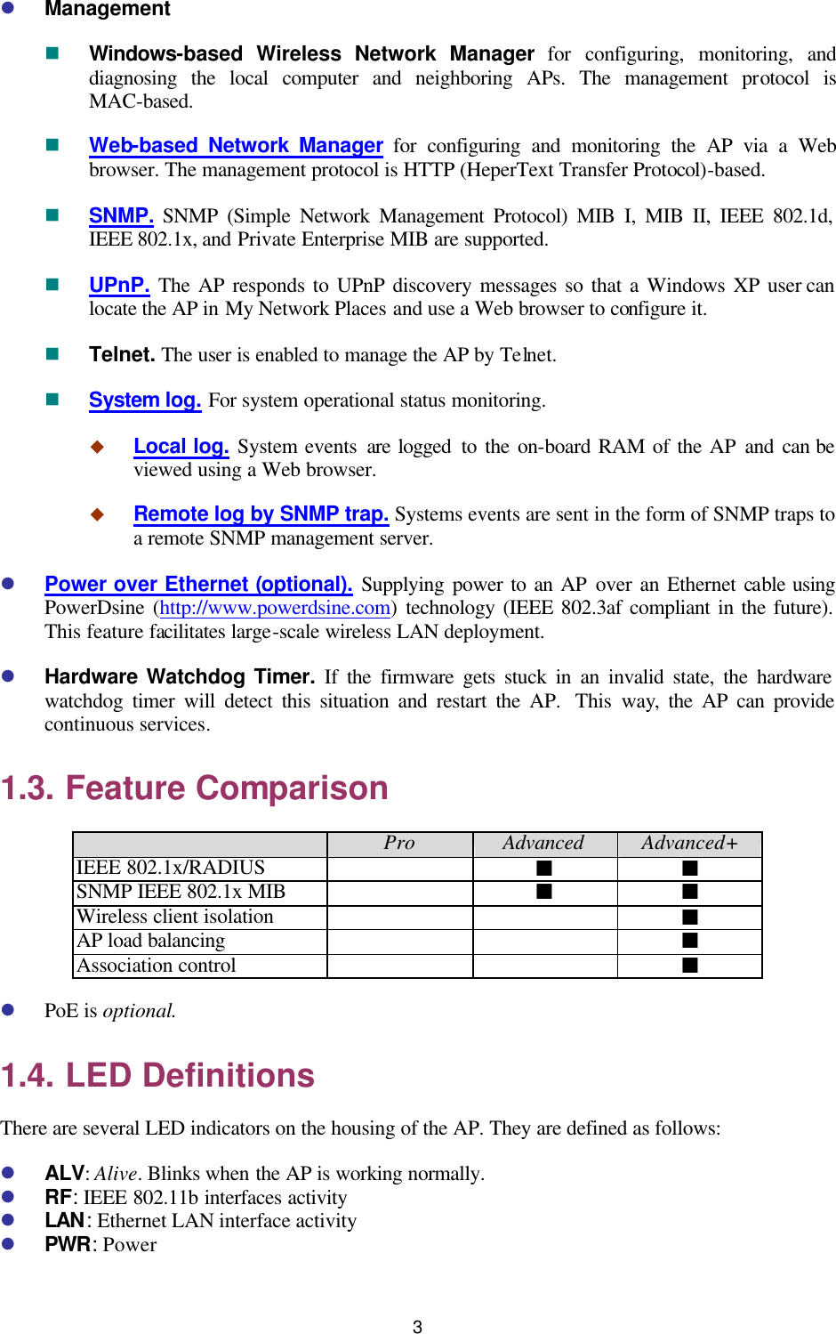   3 l Management n Windows-based Wireless Network Manager for configuring, monitoring, and diagnosing the local computer and neighboring APs. The management protocol is MAC-based. n Web-based Network Manager for configuring and monitoring the AP via a Web browser. The management protocol is HTTP (HeperText Transfer Protocol)-based. n SNMP. SNMP (Simple Network Management Protocol) MIB I, MIB II, IEEE 802.1d, IEEE 802.1x, and Private Enterprise MIB are supported. n UPnP. The AP responds to UPnP discovery messages so that a Windows XP user can locate the AP in My Network Places and use a Web browser to configure it. n Telnet. The user is enabled to manage the AP by Telnet. n System log. For system operational status monitoring. u Local log. System events are logged  to the on-board RAM of the AP and  can be viewed using a Web browser. u Remote log by SNMP trap. Systems events are sent in the form of SNMP traps to a remote SNMP management server. l Power over Ethernet (optional). Supplying power to an AP over an Ethernet cable using PowerDsine (http://www.powerdsine.com) technology (IEEE 802.3af compliant in the future). This feature facilitates large-scale wireless LAN deployment. l Hardware Watchdog Timer. If the firmware gets stuck in an invalid state, the hardware watchdog timer will detect this situation and restart the AP.  This way, the AP can provide continuous services. 1.3. Feature Comparison  Pro Advanced Advanced+ IEEE 802.1x/RADIUS  ¢ ¢ SNMP IEEE 802.1x MIB  ¢ ¢ Wireless client isolation     ¢ AP load balancing     ¢ Association control     ¢ l PoE is optional. 1.4. LED Definitions There are several LED indicators on the housing of the AP. They are defined as follows: l ALV: Alive. Blinks when the AP is working normally. l RF: IEEE 802.11b interfaces activity l LAN: Ethernet LAN interface activity l PWR: Power 