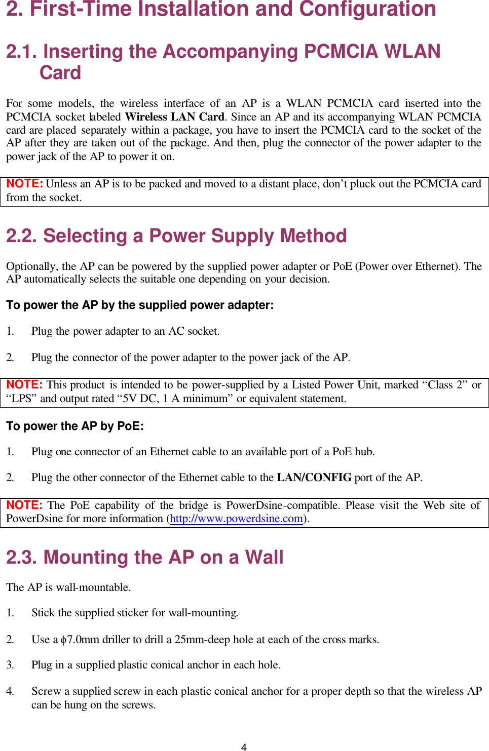   4 2. First-Time Installation and Configuration 2.1. Inserting the Accompanying PCMCIA WLAN Card For some models, the wireless interface of an AP is a WLAN PCMCIA card inserted into the PCMCIA socket labeled Wireless LAN Card. Since an AP and its accompanying WLAN PCMCIA card are placed separately within a package, you have to insert the PCMCIA card to the socket of the AP after they are taken out of the package. And then, plug the connector of the power adapter to the power jack of the AP to power it on. NOTE: Unless an AP is to be packed and moved to a distant place, don’t pluck out the PCMCIA card from the socket. 2.2. Selecting a Power Supply Method Optionally, the AP can be powered by the supplied power adapter or PoE (Power over Ethernet). The AP automatically selects the suitable one depending on your decision. To power the AP by the supplied power adapter: 1. Plug the power adapter to an AC socket.   2. Plug the connector of the power adapter to the power jack of the AP. NOTE: This product is intended to be power-supplied by a Listed Power Unit, marked “Class 2” or “LPS” and output rated “5V DC, 1 A minimum” or equivalent statement. To power the AP by PoE: 1. Plug one connector of an Ethernet cable to an available port of a PoE hub. 2. Plug the other connector of the Ethernet cable to the LAN/CONFIG port of the AP. NOTE:  The PoE capability of the bridge is PowerDsine-compatible. Please visit the Web site of PowerDsine for more information (http://www.powerdsine.com).   2.3. Mounting the AP on a Wall The AP is wall-mountable. 1. Stick the supplied sticker for wall-mounting. 2. Use a φ7.0mm driller to drill a 25mm-deep hole at each of the cross marks.   3. Plug in a supplied plastic conical anchor in each hole.   4. Screw a supplied screw in each plastic conical anchor for a proper depth so that the wireless AP can be hung on the screws.   
