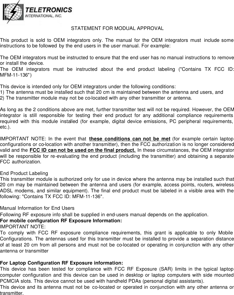  STATEMENT FOR MODUAL APPROVAL  This product is sold to OEM integrators only. The manual for the OEM integrators must include some instructions to be followed by the end users in the user manual. For example:  The OEM integrators must be instructed to ensure that the end user has no manual instructions to remove or install the device. The OEM integrators must be instructed about the end product labeling (&quot;Contains TX FCC ID: MFM-11-136&quot;)  This device is intended only for OEM integrators under the following conditions: 1) The antenna must be installed such that 20 cm is maintained between the antenna and users, and 2) The transmitter module may not be co-located with any other transmitter or antenna.  As long as the 2 conditions above are met, further transmitter test will not be required. However, the OEM integrator is still responsible for testing their end product for any additional compliance requirements required with this module installed (for example, digital device emissions, PC peripheral requirements, etc.).  IMPORTANT NOTE: In the event that these conditions can not be met (for example certain laptop configurations or co-location with another transmitter), then the FCC authorization is no longer considered valid and the FCC ID can not be used on the final product. In these circumstances, the OEM integrator will be responsible for re-evaluating the end product (including the transmitter) and obtaining a separate FCC authorization.  End Product Labeling This transmitter module is authorized only for use in device where the antenna may be installed such that 20 cm may be maintained between the antenna and users (for example, access points, routers, wireless ADSL modems, and similar equipment). The final end product must be labeled in a visible area with the following: &quot;Contains TX FCC ID: MFM-11-136&quot;.  Manual Information for End Users Following RF exposure info shall be supplied in end-users manual depends on the application. For mobile configuration RF Exposure Information: IMPORTANT NOTE:   To comply with FCC RF exposure compliance requirements, this grant is applicable to only Mobile Configurations. The antennas used for this transmitter must be installed to provide a separation distance of at least 20 cm from all persons and must not be co-located or operating in conjunction with any other antenna or transmitter  For Laptop Configuration RF Exposure information: This device has been tested for compliance with FCC RF Exposure (SAR) limits in the typical laptop computer configuration and this device can be used in desktop or laptop computers with side mounted PCMCIA slots. This device cannot be used with handheld PDAs (personal digital assistants). This device and its antenna must not be co-located or operated in conjunction with any other antenna or transmitter. 