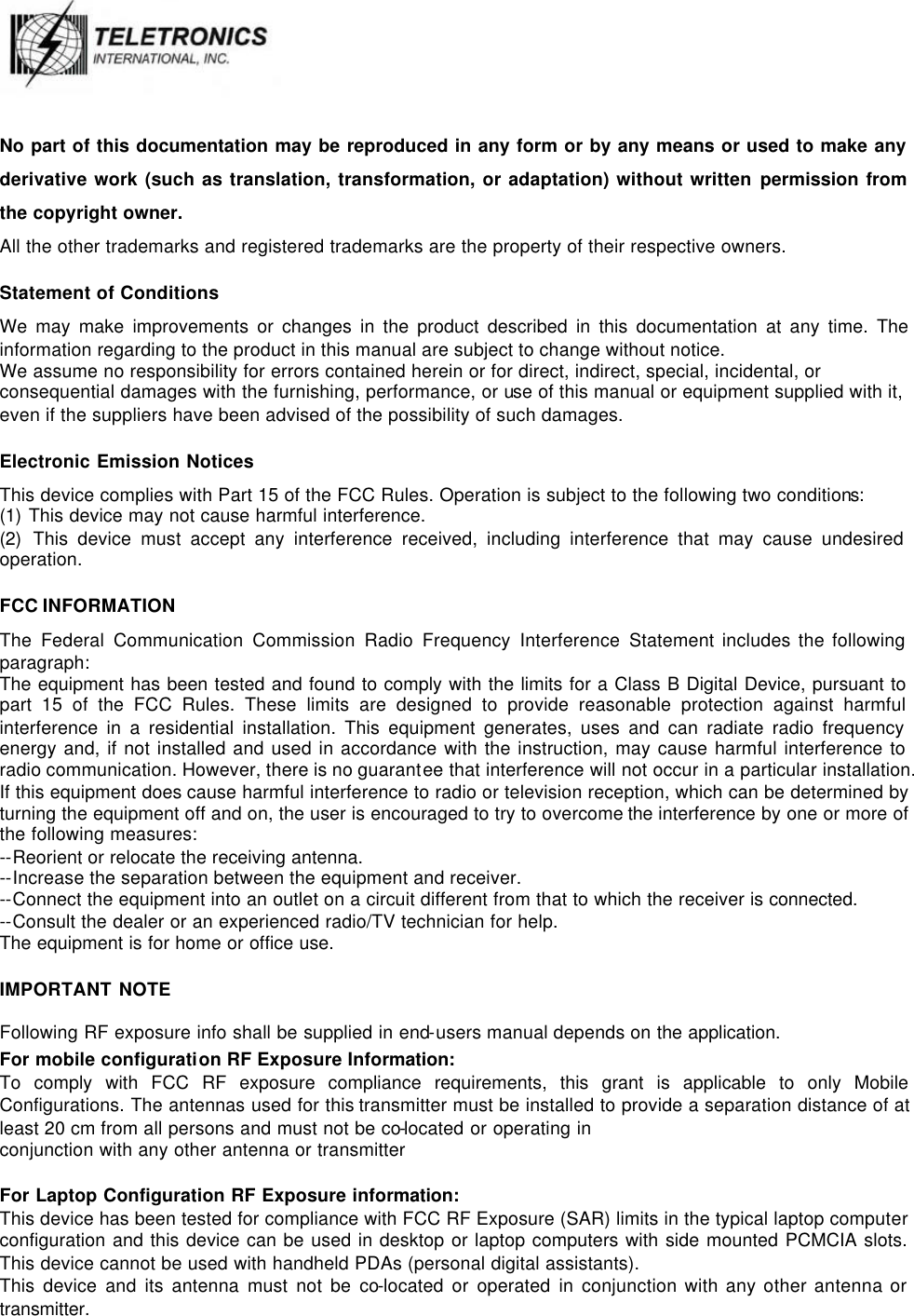   No part of this documentation may be reproduced in any form or by any means or used to make any derivative work (such as translation, transformation, or adaptation) without written permission from the copyright owner. All the other trademarks and registered trademarks are the property of their respective owners. Statement of Conditions We may make improvements or changes in the product described in this documentation at any time. The information regarding to the product in this manual are subject to change without notice.  We assume no responsibility for errors contained herein or for direct, indirect, special, incidental, or consequential damages with the furnishing, performance, or use of this manual or equipment supplied with it, even if the suppliers have been advised of the possibility of such damages. Electronic Emission Notices This device complies with Part 15 of the FCC Rules. Operation is subject to the following two conditions: (1) This device may not cause harmful interference. (2) This device must accept any interference received, including interference that may cause undesired operation. FCC INFORMATION The Federal Communication Commission Radio Frequency Interference Statement includes the following paragraph: The equipment has been tested and found to comply with the limits for a Class B Digital Device, pursuant to part 15 of the FCC Rules. These limits are designed to provide reasonable protection against harmful interference in a residential installation. This equipment generates, uses and can radiate radio frequency energy and, if not installed and used in accordance with the instruction, may cause harmful interference to radio communication. However, there is no guarantee that interference will not occur in a particular installation. If this equipment does cause harmful interference to radio or television reception, which can be determined by turning the equipment off and on, the user is encouraged to try to overcome the interference by one or more of the following measures: --Reorient or relocate the receiving antenna.  --Increase the separation between the equipment and receiver. --Connect the equipment into an outlet on a circuit different from that to which the receiver is connected.  --Consult the dealer or an experienced radio/TV technician for help. The equipment is for home or office use. IMPORTANT NOTE Following RF exposure info shall be supplied in end-users manual depends on the application. For mobile configuration RF Exposure Information: To comply with FCC RF exposure compliance requirements, this grant is applicable to only Mobile Configurations. The antennas used for this transmitter must be installed to provide a separation distance of at least 20 cm from all persons and must not be co-located or operating in conjunction with any other antenna or transmitter  For Laptop Configuration RF Exposure information: This device has been tested for compliance with FCC RF Exposure (SAR) limits in the typical laptop computer configuration and this device can be used in desktop or laptop computers with side mounted PCMCIA slots. This device cannot be used with handheld PDAs (personal digital assistants). This device and its antenna must not be co-located or operated in conjunction with any other antenna or transmitter. 