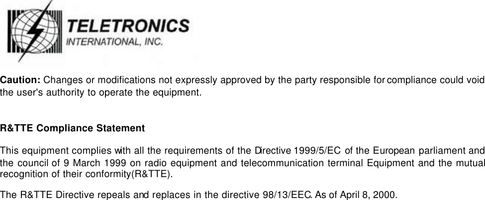   Caution: Changes or modifications not expressly approved by the party responsible for compliance could void the user&apos;s authority to operate the equipment.  R&amp;TTE Compliance Statement This equipment complies with all the requirements of the Directive 1999/5/EC  of the European parliament and the council of 9 March 1999 on radio equipment and telecommunication terminal Equipment and the mutual recognition of their conformity(R&amp;TTE). The R&amp;TTE Directive repeals and replaces in the directive 98/13/EEC. As of April 8, 2000.