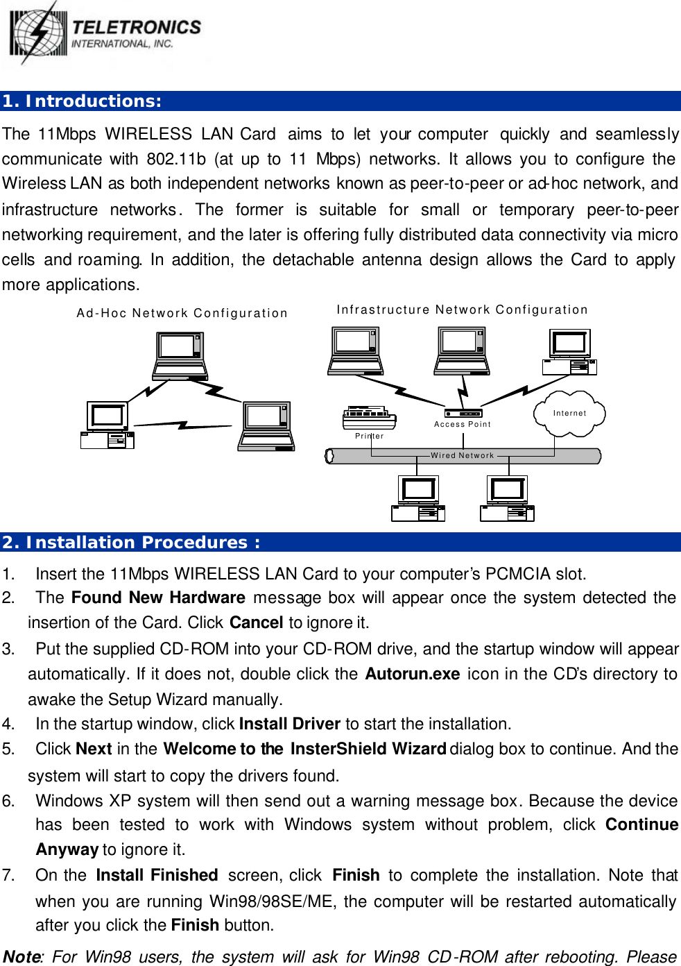   1. Introductions: The 11Mbps WIRELESS  LAN Card  aims to let your computer  quickly and seamlessly communicate with 802.11b (at up to 11 Mbps) networks. It allows you to configure the Wireless LAN as both independent networks known as peer-to-peer or ad-hoc network, and infrastructure networks. The former is suitable for small or temporary peer-to-peer networking requirement, and the later is offering fully distributed data connectivity via micro cells and roaming. In addition, the detachable antenna design allows the Card to apply more applications. Wired NetworkAd-Hoc Network ConfigurationAccess PointInfrastructure Network ConfigurationPrinterInternet 2. Installation Procedures : 1. Insert the 11Mbps WIRELESS LAN Card to your computer’s PCMCIA slot. 2. The Found New Hardware message box will appear once the system detected the insertion of the Card. Click Cancel to ignore it.   3. Put the supplied CD-ROM into your CD-ROM drive, and the startup window will appear automatically. If it does not, double click the Autorun.exe icon in the CD’s directory to awake the Setup Wizard manually.   4. In the startup window, click Install Driver to start the installation.   5. Click Next in the Welcome to the  InsterShield Wizard dialog box to continue. And the system will start to copy the drivers found. 6. Windows XP system will then send out a warning message box. Because the device has been tested to work with Windows system without problem, click Continue Anyway to ignore it.   7. On the  Install Finished  screen, click  Finish  to complete the installation. Note that when you are running Win98/98SE/ME, the computer will be restarted automatically after you click the Finish button.   Note: For Win98 users, the system will ask for Win98 CD-ROM after rebooting. Please 