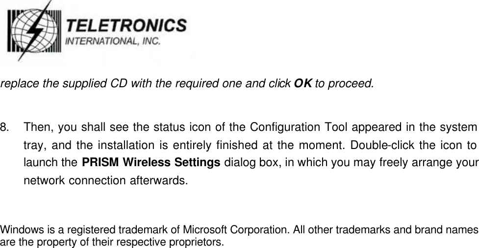   replace the supplied CD with the required one and click OK to proceed.    8. Then, you shall see the status icon of the Configuration Tool appeared in the system tray, and the installation is entirely finished at the moment. Double-click the icon to launch the PRISM Wireless Settings dialog box, in which you may freely arrange your network connection afterwards.   Windows is a registered trademark of Microsoft Corporation. All other trademarks and brand names are the property of their respective proprietors.                                   