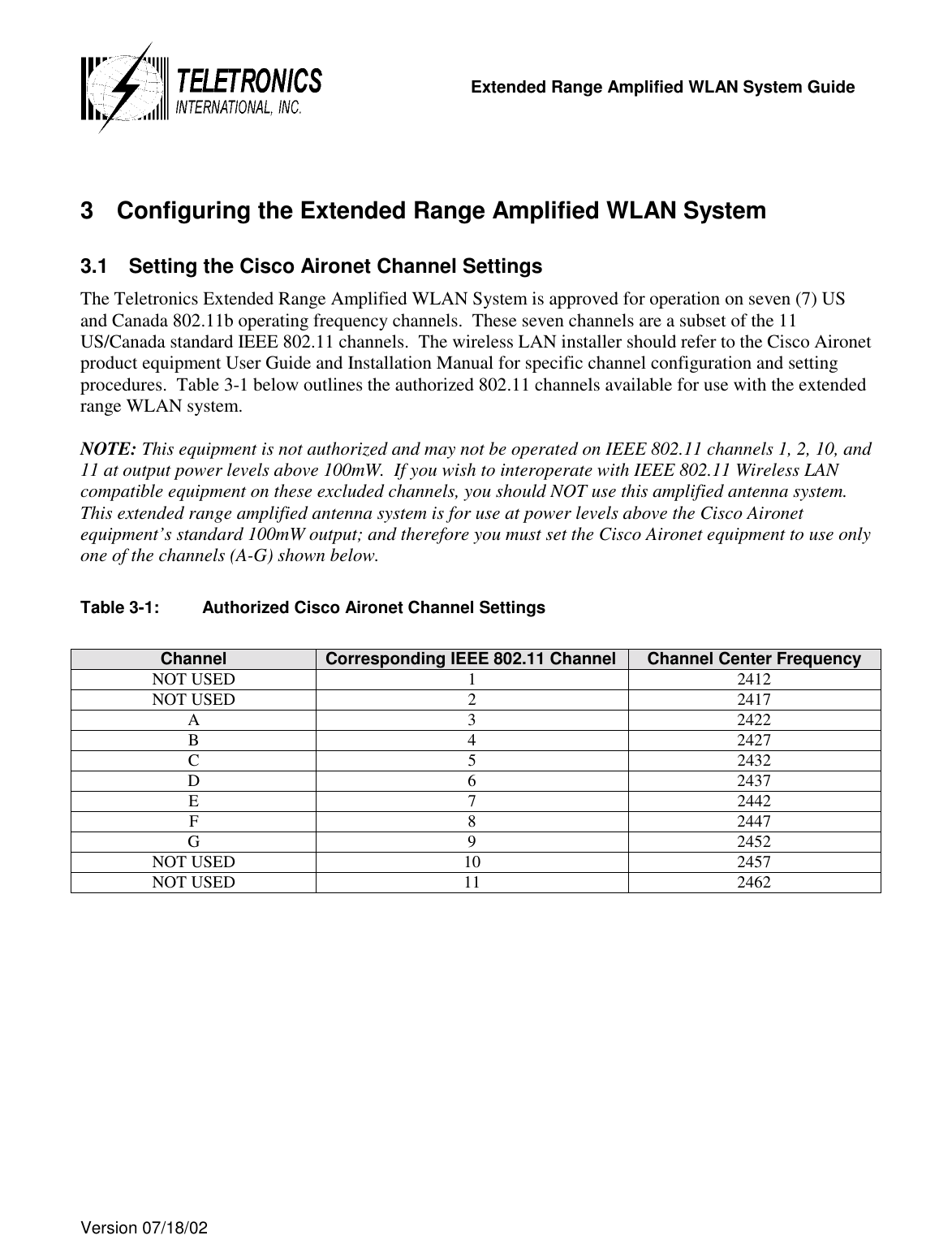   Extended Range Amplified WLAN System Guide  Version 07/18/02    3  Configuring the Extended Range Amplified WLAN System 3.1  Setting the Cisco Aironet Channel Settings The Teletronics Extended Range Amplified WLAN System is approved for operation on seven (7) US and Canada 802.11b operating frequency channels.  These seven channels are a subset of the 11 US/Canada standard IEEE 802.11 channels.  The wireless LAN installer should refer to the Cisco Aironet product equipment User Guide and Installation Manual for specific channel configuration and setting procedures.  Table 3-1 below outlines the authorized 802.11 channels available for use with the extended range WLAN system.  NOTE: This equipment is not authorized and may not be operated on IEEE 802.11 channels 1, 2, 10, and 11 at output power levels above 100mW.  If you wish to interoperate with IEEE 802.11 Wireless LAN compatible equipment on these excluded channels, you should NOT use this amplified antenna system.  This extended range amplified antenna system is for use at power levels above the Cisco Aironet equipment’s standard 100mW output; and therefore you must set the Cisco Aironet equipment to use only one of the channels (A-G) shown below.  Table 3-1:  Authorized Cisco Aironet Channel Settings  Channel  Corresponding IEEE 802.11 Channel  Channel Center Frequency NOT USED  1  2412 NOT USED  2  2417 A 3 2422 B 4 2427 C 5 2432 D 6 2437 E 7 2442 F 8 2447 G 9 2452 NOT USED  10  2457 NOT USED  11  2462  