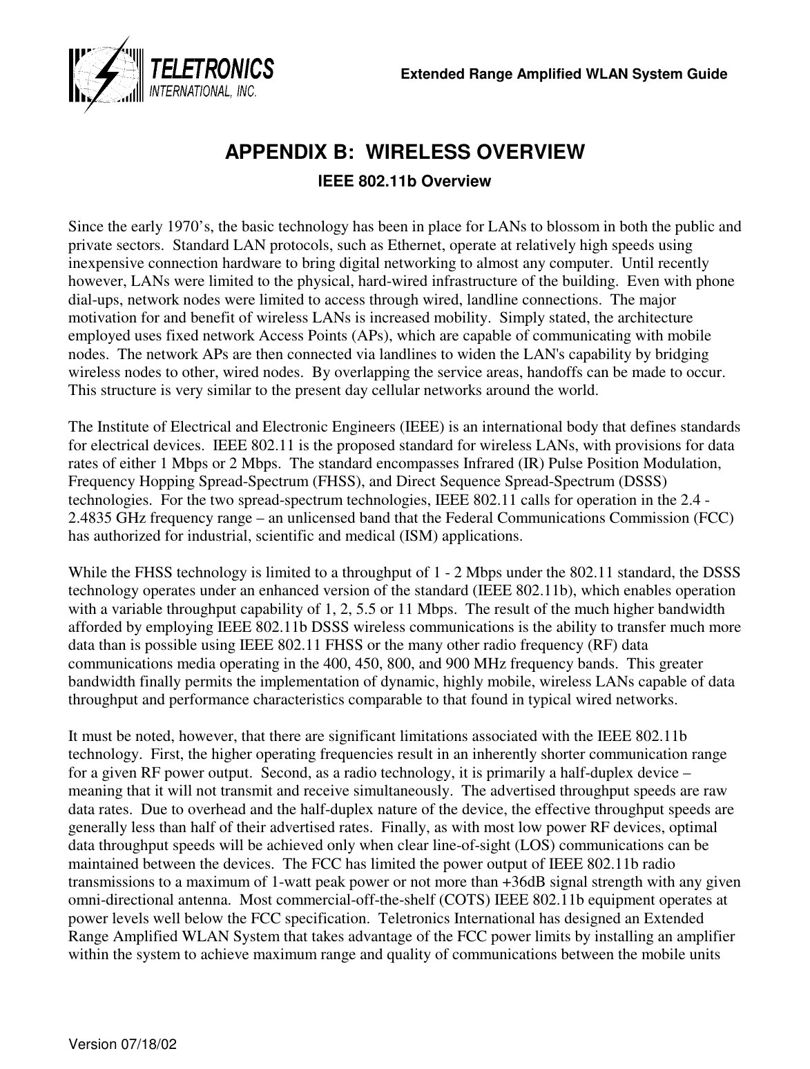   Extended Range Amplified WLAN System Guide  Version 07/18/02   APPENDIX B:  WIRELESS OVERVIEW IEEE 802.11b Overview  Since the early 1970’s, the basic technology has been in place for LANs to blossom in both the public and private sectors.  Standard LAN protocols, such as Ethernet, operate at relatively high speeds using inexpensive connection hardware to bring digital networking to almost any computer.  Until recently however, LANs were limited to the physical, hard-wired infrastructure of the building.  Even with phone dial-ups, network nodes were limited to access through wired, landline connections.  The major motivation for and benefit of wireless LANs is increased mobility.  Simply stated, the architecture employed uses fixed network Access Points (APs), which are capable of communicating with mobile nodes.  The network APs are then connected via landlines to widen the LAN&apos;s capability by bridging wireless nodes to other, wired nodes.  By overlapping the service areas, handoffs can be made to occur.  This structure is very similar to the present day cellular networks around the world.  The Institute of Electrical and Electronic Engineers (IEEE) is an international body that defines standards for electrical devices.  IEEE 802.11 is the proposed standard for wireless LANs, with provisions for data rates of either 1 Mbps or 2 Mbps.  The standard encompasses Infrared (IR) Pulse Position Modulation, Frequency Hopping Spread-Spectrum (FHSS), and Direct Sequence Spread-Spectrum (DSSS) technologies.  For the two spread-spectrum technologies, IEEE 802.11 calls for operation in the 2.4 - 2.4835 GHz frequency range – an unlicensed band that the Federal Communications Commission (FCC) has authorized for industrial, scientific and medical (ISM) applications.   While the FHSS technology is limited to a throughput of 1 - 2 Mbps under the 802.11 standard, the DSSS technology operates under an enhanced version of the standard (IEEE 802.11b), which enables operation with a variable throughput capability of 1, 2, 5.5 or 11 Mbps.  The result of the much higher bandwidth afforded by employing IEEE 802.11b DSSS wireless communications is the ability to transfer much more data than is possible using IEEE 802.11 FHSS or the many other radio frequency (RF) data communications media operating in the 400, 450, 800, and 900 MHz frequency bands.  This greater bandwidth finally permits the implementation of dynamic, highly mobile, wireless LANs capable of data throughput and performance characteristics comparable to that found in typical wired networks.   It must be noted, however, that there are significant limitations associated with the IEEE 802.11b technology.  First, the higher operating frequencies result in an inherently shorter communication range for a given RF power output.  Second, as a radio technology, it is primarily a half-duplex device – meaning that it will not transmit and receive simultaneously.  The advertised throughput speeds are raw data rates.  Due to overhead and the half-duplex nature of the device, the effective throughput speeds are generally less than half of their advertised rates.  Finally, as with most low power RF devices, optimal data throughput speeds will be achieved only when clear line-of-sight (LOS) communications can be maintained between the devices.  The FCC has limited the power output of IEEE 802.11b radio transmissions to a maximum of 1-watt peak power or not more than +36dB signal strength with any given omni-directional antenna.  Most commercial-off-the-shelf (COTS) IEEE 802.11b equipment operates at power levels well below the FCC specification.  Teletronics International has designed an Extended Range Amplified WLAN System that takes advantage of the FCC power limits by installing an amplifier within the system to achieve maximum range and quality of communications between the mobile units  