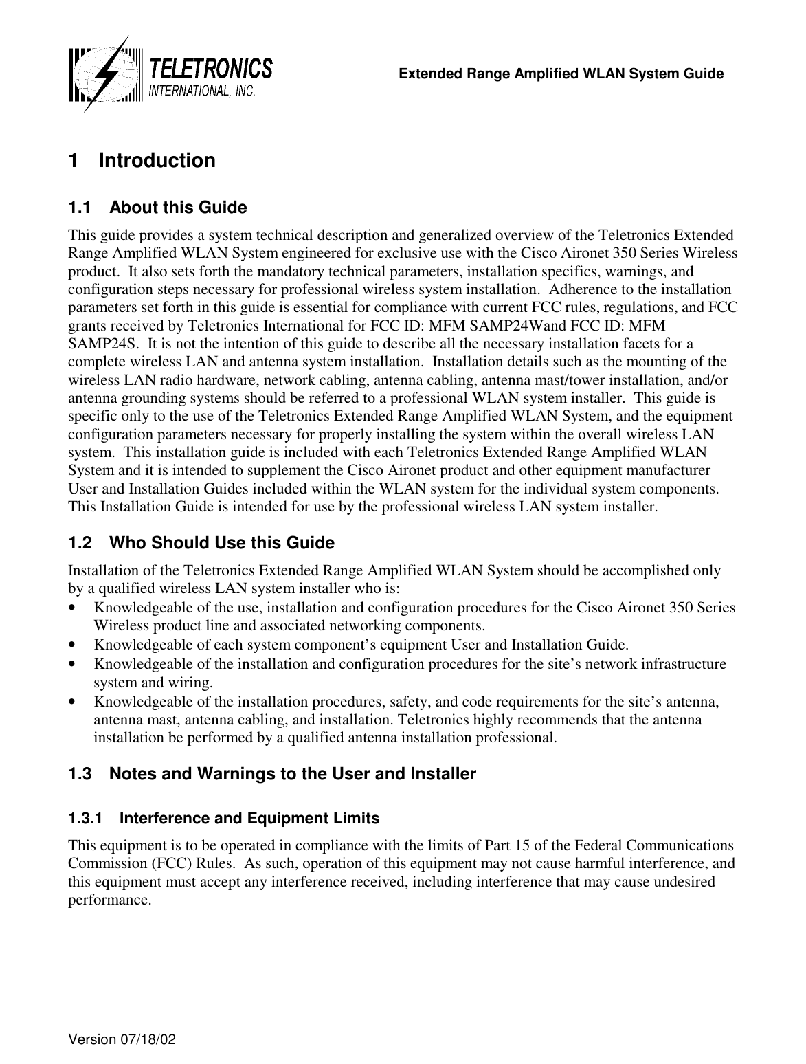   Extended Range Amplified WLAN System Guide  Version 07/18/02   1 Introduction 1.1  About this Guide This guide provides a system technical description and generalized overview of the Teletronics Extended Range Amplified WLAN System engineered for exclusive use with the Cisco Aironet 350 Series Wireless product.  It also sets forth the mandatory technical parameters, installation specifics, warnings, and configuration steps necessary for professional wireless system installation.  Adherence to the installation parameters set forth in this guide is essential for compliance with current FCC rules, regulations, and FCC grants received by Teletronics International for FCC ID: MFM SAMP24Wand FCC ID: MFM SAMP24S.  It is not the intention of this guide to describe all the necessary installation facets for a complete wireless LAN and antenna system installation.  Installation details such as the mounting of the wireless LAN radio hardware, network cabling, antenna cabling, antenna mast/tower installation, and/or antenna grounding systems should be referred to a professional WLAN system installer.  This guide is specific only to the use of the Teletronics Extended Range Amplified WLAN System, and the equipment configuration parameters necessary for properly installing the system within the overall wireless LAN system.  This installation guide is included with each Teletronics Extended Range Amplified WLAN System and it is intended to supplement the Cisco Aironet product and other equipment manufacturer User and Installation Guides included within the WLAN system for the individual system components.  This Installation Guide is intended for use by the professional wireless LAN system installer.  1.2  Who Should Use this Guide Installation of the Teletronics Extended Range Amplified WLAN System should be accomplished only by a qualified wireless LAN system installer who is: •  Knowledgeable of the use, installation and configuration procedures for the Cisco Aironet 350 Series Wireless product line and associated networking components. •  Knowledgeable of each system component’s equipment User and Installation Guide.  •  Knowledgeable of the installation and configuration procedures for the site’s network infrastructure system and wiring. •  Knowledgeable of the installation procedures, safety, and code requirements for the site’s antenna, antenna mast, antenna cabling, and installation. Teletronics highly recommends that the antenna installation be performed by a qualified antenna installation professional. 1.3  Notes and Warnings to the User and Installer 1.3.1  Interference and Equipment Limits This equipment is to be operated in compliance with the limits of Part 15 of the Federal Communications Commission (FCC) Rules.  As such, operation of this equipment may not cause harmful interference, and this equipment must accept any interference received, including interference that may cause undesired performance. 