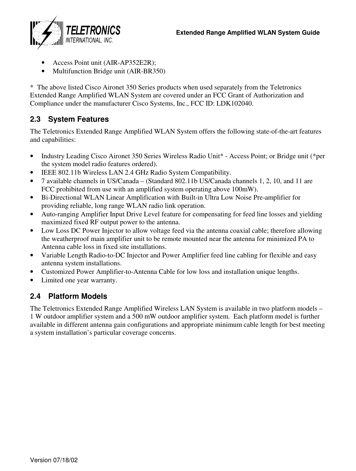   Extended Range Amplified WLAN System Guide  Version 07/18/02   •  Access Point unit (AIR-AP352E2R); •  Multifunction Bridge unit (AIR-BR350)  *  The above listed Cisco Aironet 350 Series products when used separately from the Teletronics Extended Range Amplified WLAN System are covered under an FCC Grant of Authorization and Compliance under the manufacturer Cisco Systems, Inc., FCC ID: LDK102040. 2.3 System Features The Teletronics Extended Range Amplified WLAN System offers the following state-of-the-art features and capabilities:  •  Industry Leading Cisco Aironet 350 Series Wireless Radio Unit* - Access Point; or Bridge unit (*per the system model radio features ordered). •  IEEE 802.11b Wireless LAN 2.4 GHz Radio System Compatibility. •  7 available channels in US/Canada – (Standard 802.11b US/Canada channels 1, 2, 10, and 11 are FCC prohibited from use with an amplified system operating above 100mW). •  Bi-Directional WLAN Linear Amplification with Built-in Ultra Low Noise Pre-amplifier for providing reliable, long range WLAN radio link operation. •  Auto-ranging Amplifier Input Drive Level feature for compensating for feed line losses and yielding maximized fixed RF output power to the antenna. •  Low Loss DC Power Injector to allow voltage feed via the antenna coaxial cable; therefore allowing the weatherproof main amplifier unit to be remote mounted near the antenna for minimized PA to Antenna cable loss in fixed site installations. •  Variable Length Radio-to-DC Injector and Power Amplifier feed line cabling for flexible and easy antenna system installations. •  Customized Power Amplifier-to-Antenna Cable for low loss and installation unique lengths. •  Limited one year warranty. 2.4 Platform Models The Teletronics Extended Range Amplified Wireless LAN System is available in two platform models – 1 W outdoor amplifier system and a 500 mW outdoor amplifier system.  Each platform model is further available in different antenna gain configurations and appropriate minimum cable length for best meeting a system installation’s particular coverage concerns.  