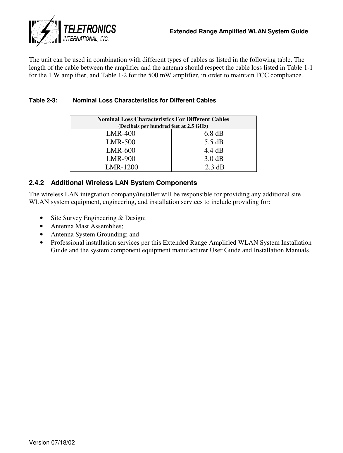   Extended Range Amplified WLAN System Guide  Version 07/18/02   The unit can be used in combination with different types of cables as listed in the following table. The length of the cable between the amplifier and the antenna should respect the cable loss listed in Table 1-1 for the 1 W amplifier, and Table 1-2 for the 500 mW amplifier, in order to maintain FCC compliance.  Table 2-3:  Nominal Loss Characteristics for Different Cables  Nominal Loss Characteristics For Different Cables (Decibels per hundred feet at 2.5 GHz) LMR-400 LMR-500 LMR-600 LMR-900  LMR-1200 6.8 dB 5.5 dB 4.4 dB 3.0 dB  2.3 dB 2.4.2  Additional Wireless LAN System Components The wireless LAN integration company/installer will be responsible for providing any additional site WLAN system equipment, engineering, and installation services to include providing for:  •  Site Survey Engineering &amp; Design; •  Antenna Mast Assemblies; •  Antenna System Grounding; and •  Professional installation services per this Extended Range Amplified WLAN System Installation Guide and the system component equipment manufacturer User Guide and Installation Manuals. 